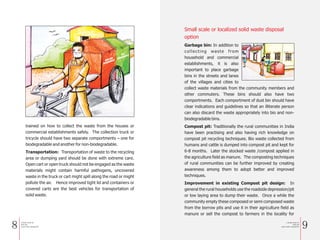 8 9
trained on how to collect the waste from the houses or
commercial establishments safely. The collection truck or
tricycle should have two separate comportments – one for
biodegradable and another for non-biodegradable.
Transportation: Transportation of waste to the recycling
area or dumping yard should be done with extreme care.
Open cart or open truck should not be engaged as the waste
materials might contain harmful pathogens, uncovered
waste in the truck or cart might spill along the road or might
pollute the air. Hence improved tight lid and containers or
covered carts are the best vehicles for transportation of
solid waste.
Small scale or localized solid waste disposal
option
Garbage bin: In addition to
collecting waste from
household and commercial
establishments, it is also
important to place garbage
bins in the streets and lanes
of the villages and cities to
collect waste materials from the community members and
other commuters. These bins should also have two
comportments. Each comportment of dust bin should have
clear indications and guidelines so that an illiterate person
can also discard the waste appropriately into bio and non-
biodegradable bins.
Compost pit: Traditionally the rural communities in India
have been practising and also having rich knowledge on
compost pit recycling techniques. Bio waste collected from
humans and cattle is dumped into compost pit and kept for
6-8 months. Later the stocked waste /compost applied in
the agriculture field as manure. The composting techniques
of rural communities can be further improved by creating
awareness among them to adopt better and improved
techniques.
Improvement in existing Compost pit design: In
general the rural households use the roadside depression/pit
or low laying area to dump their waste. Once a while the
community empty these composed or semi composed waste
from the borrow pits and use it in their agriculture field as
manure or sell the compost to farmers in the locality for
BIO
DEGRAD
ABLE NON
-BIO
DEGRAD
ABLE
BIO
DEGRADABLE
NON-BIO
DEGRADABLE
a Simple Guide for
Solid and
Liquid waste management
a Simple Guide for
Solid and
Liquid waste management
 