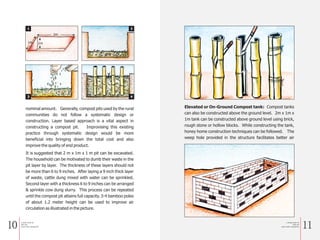 10 11
nominal amount. Generally, compost pits used by the rural
communities do not follow a systematic design or
construction. Layer based approach is a vital aspect in
constructing a compost pit. Improvising this existing
practice through systematic design would be more
beneficial into bringing down the total cost and also
improve the quality of end product.
It is suggested that 2 m x 1m x 1 m pit can be excavated.
The household can be motivated to dumb their waste in the
pit layer by layer. The thickness of these layers should not
be more than 6 to 9 inches. After laying a 9 inch thick layer
of waste, cattle dung mixed with water can be sprinkled.
Second layer with a thickness 6 to 9 inches can be arranged
& sprinkle cow dung slurry. This process can be repeated
until the compost pit attains full capacity. 3-4 bamboo poles
of about 1.2 meter height can be used to improve air
circulation as illustrated in the picture.
2m
1m 1m
1 2
3 4
Elevated or On-Ground Compost tank: Compost tanks
can also be constructed above the ground level. 2m x 1m x
1m tank can be constructed above ground level using brick,
rough stone or hollow blocks. While constructing the tank,
honey home construction techniques can be followed. The
weep hole provided in the structure facilitates better air
a Simple Guide for
Solid and
Liquid waste management
a Simple Guide for
Solid and
Liquid waste management
 