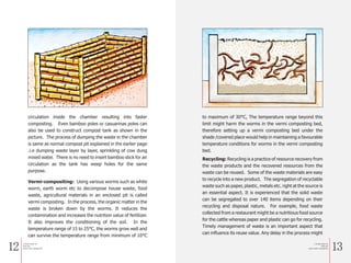 12 13
circulation inside the chamber resulting into faster
composting. Even bamboo poles or casuarinas poles can
also be used to construct compost tank as shown in the
picture. The process of dumping the waste in the chamber
is same as normal compost pit explained in the earlier page
.i.e dumping waste layer by layer, sprinkling of cow dung
mixed water. There is no need to insert bamboo stick for air
circulation as the tank has weep holes for the same
purpose.
Vermi-compositing: Using various worms such as white
worm, earth worm etc to decompose house waste, food
waste, agricultural materials in an enclosed pit is called
vermi composting. In the process, the organic matter in the
waste is broken down by the worms. It reduces the
contamination and increases the nutrition value of fertilizer.
It also improves the conditioning of the soil. In the
temperature range of 15 to 25°C, the worms grow well and
can survive the temperature range from minimum of 10°C
to maximum of 30°C, The temperature range beyond this
limit might harm the worms in the vermi composting bed,
therefore setting up a vermi composting bed under the
shade /covered place would help in maintaining a favourable
temperature conditions for worms in the vermi composting
bed.
Recycling: Recycling is a practice of resource recovery from
the waste products and the recovered resources from the
waste can be reused. Some of the waste materials are easy
to recycle into a new product. The segregation of recyclable
waste such as paper, plastic, metals etc. right at the source is
an essential aspect. It is experienced that the solid waste
can be segregated to over 140 items depending on their
recycling and disposal nature. For example, food waste
collected from a restaurant might be a nutritious food source
for the cattle whereas paper and plastic can go for recycling.
Timely management of waste is an important aspect that
can influence its reuse value. Any delay in the process might
a Simple Guide for
Solid and
Liquid waste management
a Simple Guide for
Solid and
Liquid waste management
 