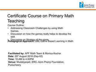 Certificate Course on Primary Math
Teaching
Facilitated by: APF Math Team & Monica Kochar
Date: 25th August 2018 (Day-02)
Time: 10.AM to 4.00PM
Venue: Mudaliyarpet, ERC- Azim Premji Foundation,
Puducheery
Course Outline:
• Addressing Classroom Challenges by using Math
Games.
• Discussion on how the games really helps to develop the
skill.
• Discussion on Strategy of the game.
Pedagogical Approach: GBL-Game Based Learning in Math
 
