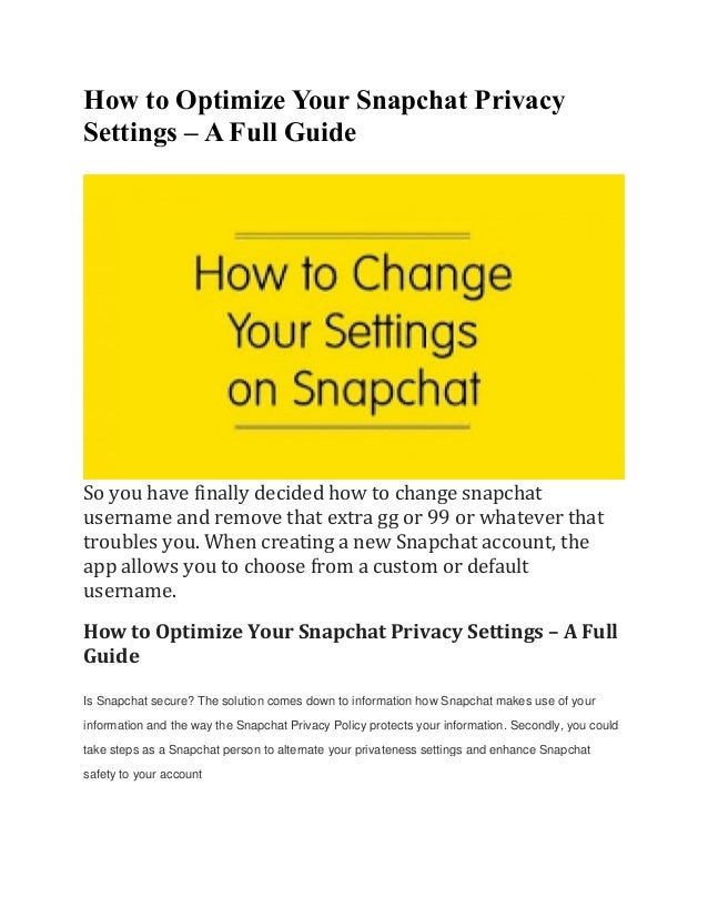 How to Optimize Your Snapchat Privacy
Settings – A Full Guide
So you have finally decided how to change snapchat
username and remove that extra gg or 99 or whatever that
troubles you. When creating a new Snapchat account, the
app allows you to choose from a custom or default
username.
How to Optimize Your Snapchat Privacy Settings – A Full
Guide
Is Snapchat secure? The solution comes down to information how Snapchat makes use of your
information and the way the Snapchat Privacy Policy protects your information. Secondly, you could
take steps as a Snapchat person to alternate your privateness settings and enhance Snapchat
safety to your account
 