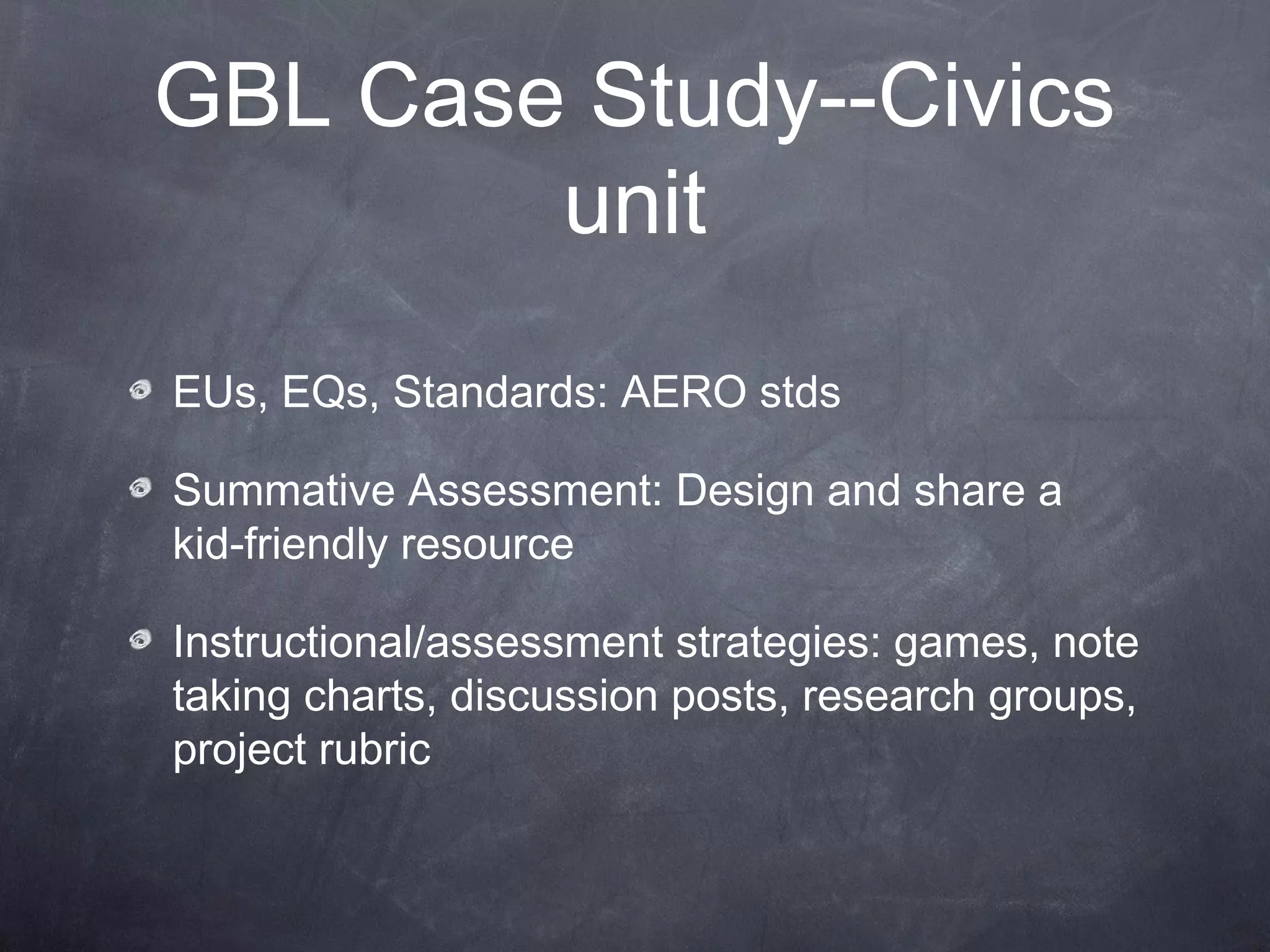 GBL Case Study--Civics
        unit
EUs, EQs, Standards: AERO stds

Summative Assessment: Design and share a
kid-friendly resource

Instructional/assessment strategies: games, note
taking charts, discussion posts, research groups,
project rubric
 