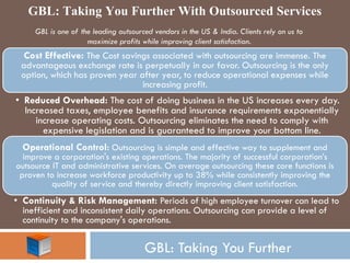 GBL: Taking You Further 
GBL is one of the leading outsourced vendors in the US & India. Clients rely on us to maximize profits while improving client satisfaction. 
Cost Effective: The Cost savings associated with outsourcing are immense. The advantageous exchange rate is perpetually in our favor. Outsourcing is the only option, which has proven year after year, to reduce operational expenses while increasing profit. 
•Reduced Overhead: The cost of doing business in the US increases every day. Increased taxes, employee benefits and insurance requirements exponentially increase operating costs. Outsourcing eliminates the need to comply with expensive legislation and is guaranteed to improve your bottom line. 
Operational Control: Outsourcing is simple and effective way to supplement and improve a corporation's existing operations. The majority of successful corporation’s outsource IT and administrative services. On average outsourcing these core functions is proven to increase workforce productivity up to 38% while consistently improving the quality of service and thereby directly improving client satisfaction. 
•Continuity & Risk Management: Periods of high employee turnover can lead to inefficient and inconsistent daily operations. Outsourcing can provide a level of continuity to the company's operations. 
GBL: Taking You Further With Outsourced Services 