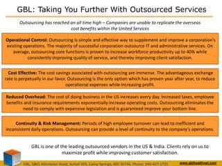 GBL: Taking You Further With Outsourced Services 
Outsourcing has reached an all time high – Companies are unable to replicate the overseas 
cost benefits within the United Services 
Operational Control: Outsourcing is simple and effective way to supplement and improve a corporation's 
existing operations. The majority of successful corporation outsource IT and administrative services. On 
average, outsourcing core functions is proven to increase workforce productivity up to 40% while 
consistently improving quality of service, and thereby improving client satisfaction. 
Cost Effective: The cost savings associated with outsourcing are immense. The advantageous exchange 
rate is perpetually in our favor. Outsourcing is the only option which has proven year after year, to reduce 
operational expenses while increasing profit. 
Reduced Overhead: The cost of doing business in the US increases every day. Increased taxes, employee 
benefits and insurance requirements exponentially increase operating costs. Outsourcing eliminates the 
need to comply with expensive legislation and is guaranteed improve your bottom line. 
Continuity & Risk Management: Periods of high employee turnover can lead to inefficient and 
inconsistent daily operations. Outsourcing can provide a level of continuity to the company’s operations. 
GBL is one of the leading outsourced vendors in the US & India. Clients rely on us to 
maximize profit while improving customer satisfaction. 
GBL, 5801 Allentown Road, Suite# 503, Camp Springs, MD 20746, Phone: 240-427-1725 www.gblhealthnet.com 
