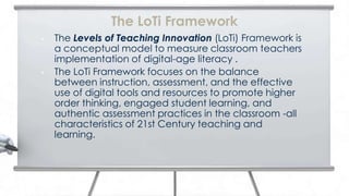 The LoTi Framework
•   The Levels of Teaching Innovation (LoTi) Framework is
    a conceptual model to measure classroom teachers
    implementation of digital-age literacy .
•   The LoTi Framework focuses on the balance
    between instruction, assessment, and the effective
    use of digital tools and resources to promote higher
    order thinking, engaged student learning, and
    authentic assessment practices in the classroom -all
    characteristics of 21st Century teaching and
    learning.
 