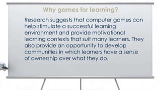 Why games for learning?
Research suggests that computer games can
help stimulate a successful learning
environment and provide motivational
learning contexts that suit many learners. They
also provide an opportunity to develop
communities in which learners have a sense
of ownership over what they do.
 