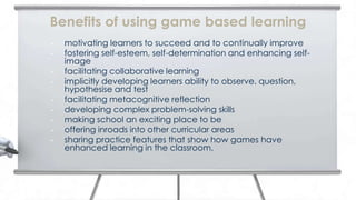 Benefits of using game based learning
•   motivating learners to succeed and to continually improve
•   fostering self-esteem, self-determination and enhancing self-
    image
•   facilitating collaborative learning
•   implicitly developing learners ability to observe, question,
    hypothesise and test
•   facilitating metacognitive reflection
•   developing complex problem-solving skills
•   making school an exciting place to be
•   offering inroads into other curricular areas
•   sharing practice features that show how games have
    enhanced learning in the classroom.
 