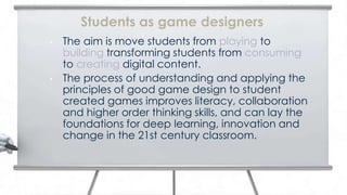 Students as game designers
•   The aim is move students from playing to
    building transforming students from consuming
    to creating digital content.
•   The process of understanding and applying the
    principles of good game design to student
    created games improves literacy, collaboration
    and higher order thinking skills, and can lay the
    foundations for deep learning, innovation and
    change in the 21st century classroom.
 