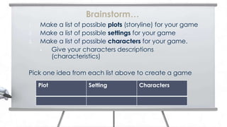 Brainstorm…
1.   Make a list of possible plots (storyline) for your game
2.   Make a list of possible settings for your game
3.   Make a list of possible characters for your game.
     • Give your characters descriptions
       (characteristics)

Pick one idea from each list above to create a game
     Plot            Setting           Characters
 
