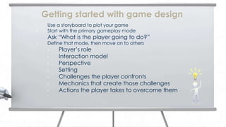 Getting started with game design
1.    Use a storyboard to plot your game
2.    Start with the primary gameplay mode
      Ask “What is the player going to do?”
3.    Define that mode, then move on to others
      •   Player’s role
      •   Interaction model
      •   Perspective
      •   Setting
      •   Challenges the player confronts
      •   Mechanics that create those challenges
      •   Actions the player takes to overcome them
 