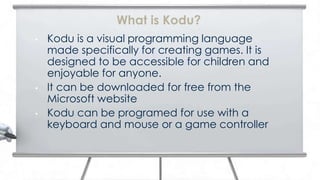 What is Kodu?
•   Kodu is a visual programming language
    made specifically for creating games. It is
    designed to be accessible for children and
    enjoyable for anyone.
•   It can be downloaded for free from the
    Microsoft website
•   Kodu can be programed for use with a
    keyboard and mouse or a game controller
 