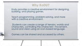 Why KoDU?
•   Kodu provides a creative environment for designing,
    building, and playing games.

•   Teach programming, problem-solving, and more
    with a creative environment.

•    Students can create a range of terrains, worlds and
    characters, controlling the characters’ movement,
    sound and vision using an icon-based language.

•   Games can be shared and accessed by others.
 