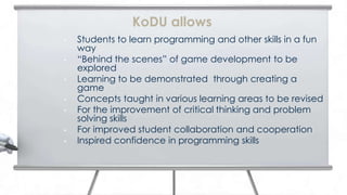 KoDU allows
•   Students to learn programming and other skills in a fun
    way
•   “Behind the scenes” of game development to be
    explored
•   Learning to be demonstrated through creating a
    game
•   Concepts taught in various learning areas to be revised
•   For the improvement of critical thinking and problem
    solving skills
•   For improved student collaboration and cooperation
•   Inspired confidence in programming skills
 