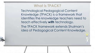 What is TPACK?
•   Technological Pedagogical Content
    Knowledge (TPACK) is a framework that
    identifies the knowledge teachers need to
    teach effectively with technology.
•   The TPACK framework extends Shulman’s
    idea of Pedagogical Content Knowledge.
 