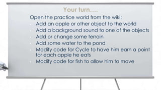 Your turn….
Open the practice world from the wiki:
• Add an apple or other object to the world
• Add a background sound to one of the objects
• Add or change some terrain
• Add some water to the pond
• Modify code for Cycle to have him earn a point
  for each apple he eats
• Modify code for fish to allow him to move
 