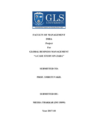 FACULTY OF MANAGEMENT
IMBA
Project
For
GLOBAL BUSINESS MANAGEMENT
“A CASE STUDY ON ZARA’’
SUBMITTED TO:
PROF. SMRUTI VAKIL
SUBMITTED BY:
MEERA THAKKAR (IM 15099)
Year 2017-18
 