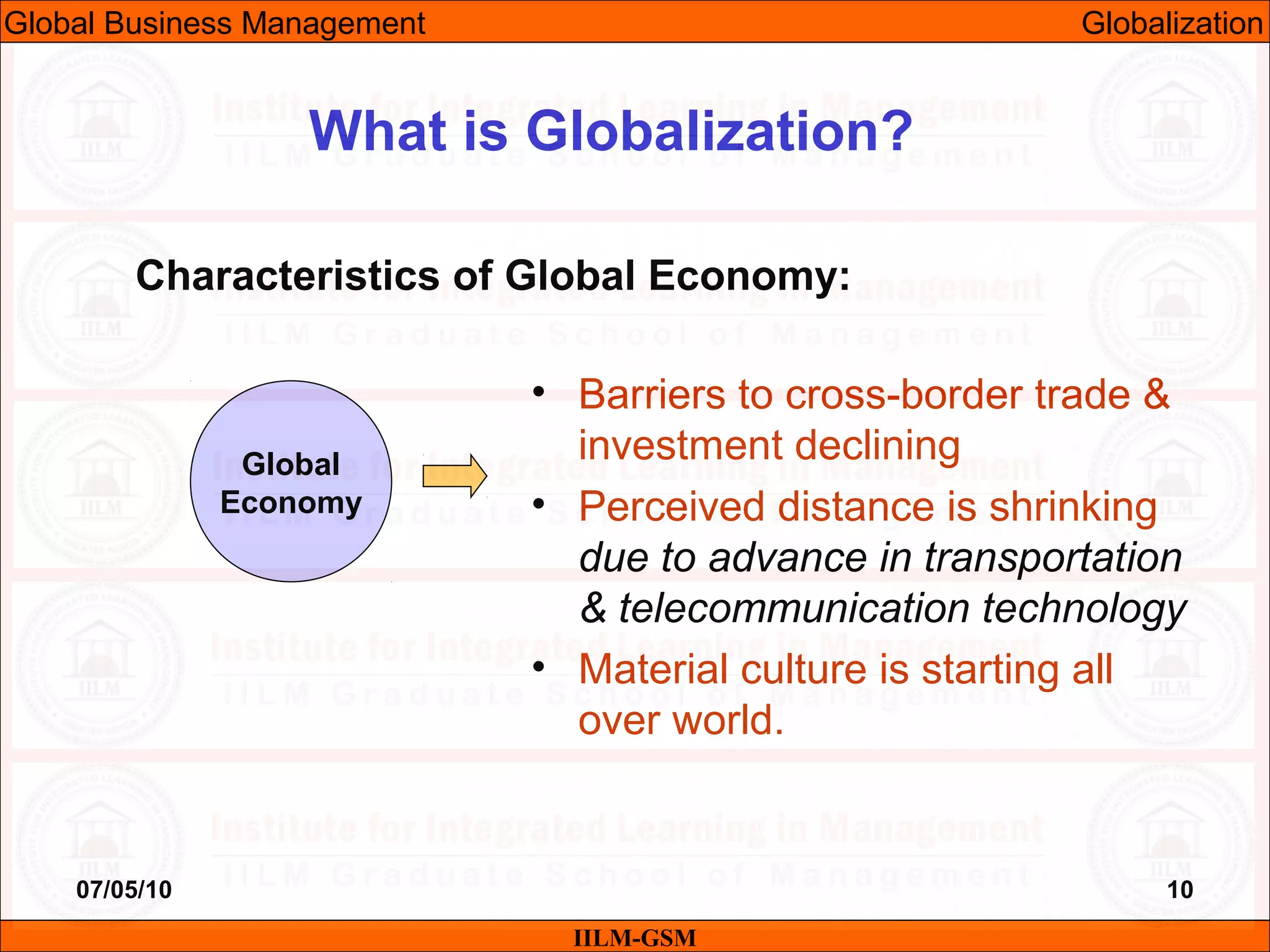 07/05/10 10
Characteristics of Global Economy:
IILM-GSM
What is Globalization?
Global
Economy
• Barriers to cross-border trade &
investment declining
• Perceived distance is shrinking
due to advance in transportation
& telecommunication technology
• Material culture is starting all
over world.
Global Business Management Globalization
 