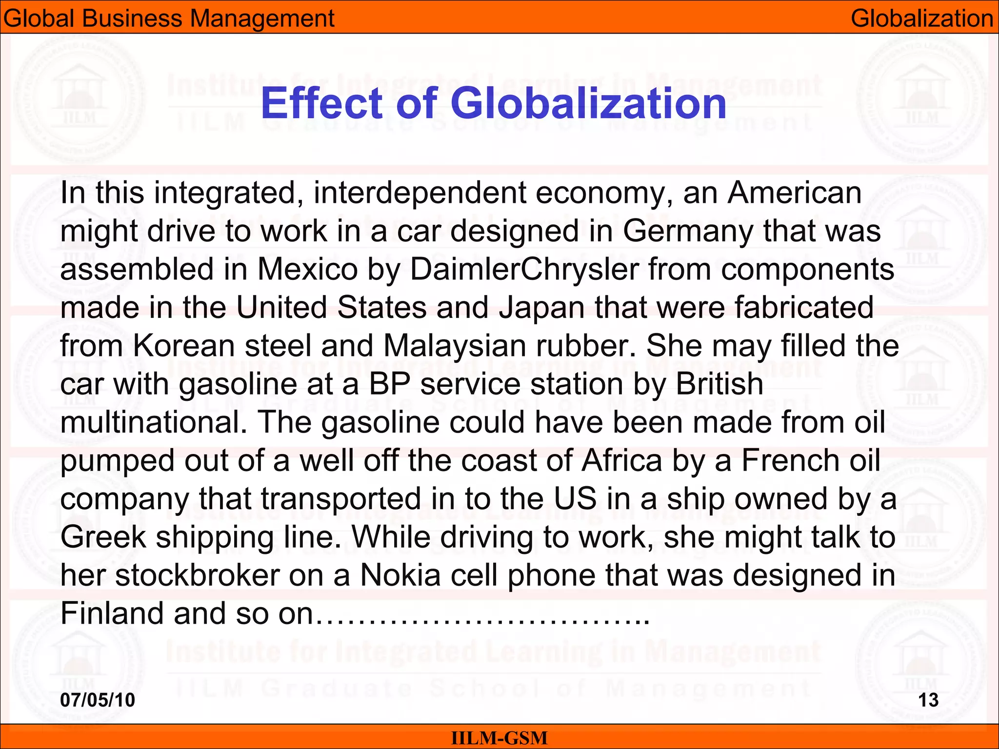 07/05/10 13
In this integrated, interdependent economy, an American
might drive to work in a car designed in Germany that was
assembled in Mexico by DaimlerChrysler from components
made in the United States and Japan that were fabricated
from Korean steel and Malaysian rubber. She may filled the
car with gasoline at a BP service station by British
multinational. The gasoline could have been made from oil
pumped out of a well off the coast of Africa by a French oil
company that transported in to the US in a ship owned by a
Greek shipping line. While driving to work, she might talk to
her stockbroker on a Nokia cell phone that was designed in
Finland and so on…………………………..
IILM-GSM
Effect of Globalization
Global Business Management Globalization
 
