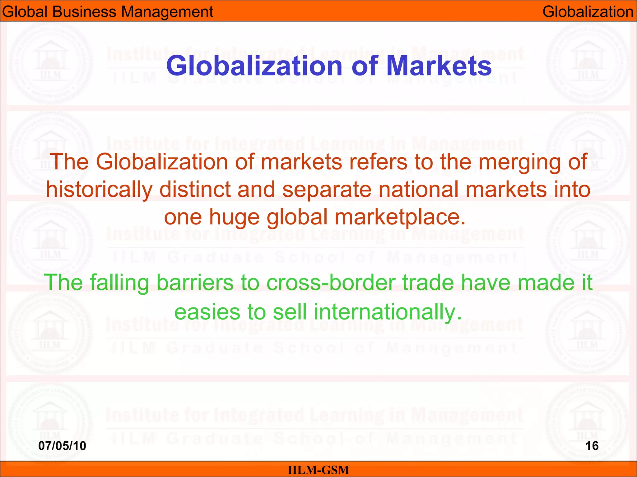 07/05/10 16
The Globalization of markets refers to the merging of
historically distinct and separate national markets into
one huge global marketplace.
The falling barriers to cross-border trade have made it
easies to sell internationally.
IILM-GSM
Globalization of Markets
Global Business Management Globalization
 