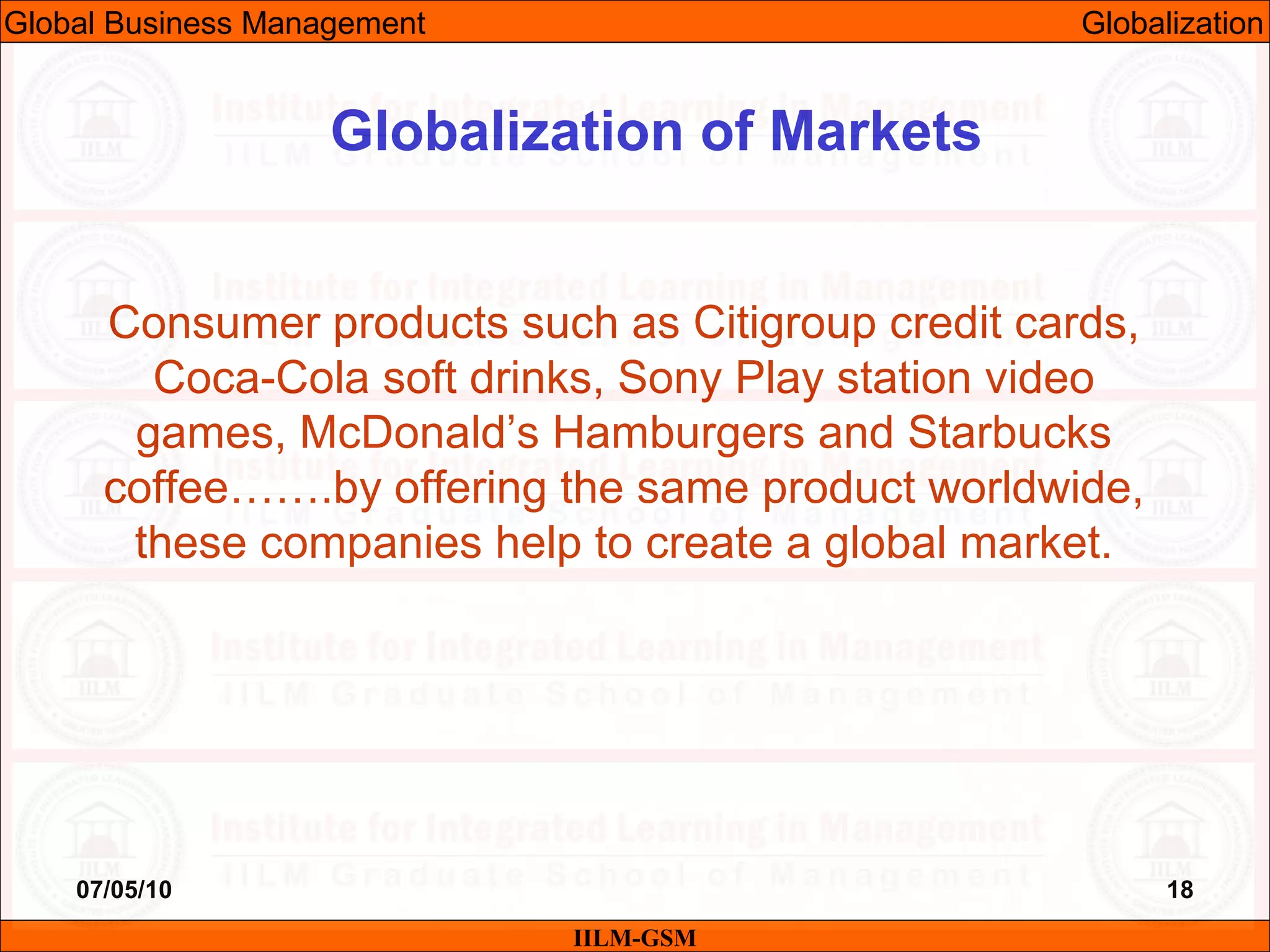 07/05/10 18
Consumer products such as Citigroup credit cards,
Coca-Cola soft drinks, Sony Play station video
games, McDonald’s Hamburgers and Starbucks
coffee…….by offering the same product worldwide,
these companies help to create a global market.
IILM-GSM
Globalization of Markets
Global Business Management Globalization
 