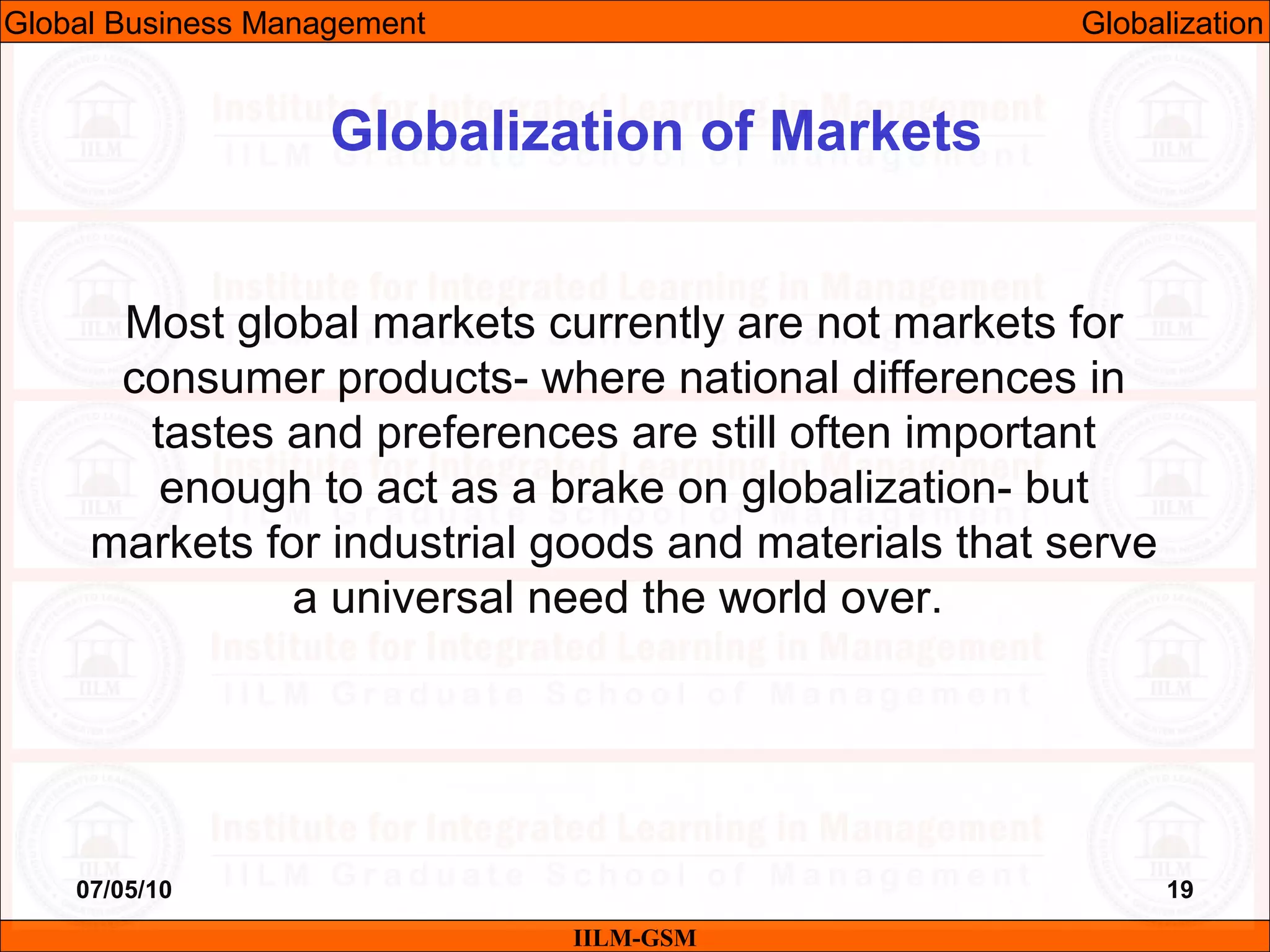 07/05/10 19
Most global markets currently are not markets for
consumer products- where national differences in
tastes and preferences are still often important
enough to act as a brake on globalization- but
markets for industrial goods and materials that serve
a universal need the world over.
IILM-GSM
Globalization of Markets
Global Business Management Globalization
 