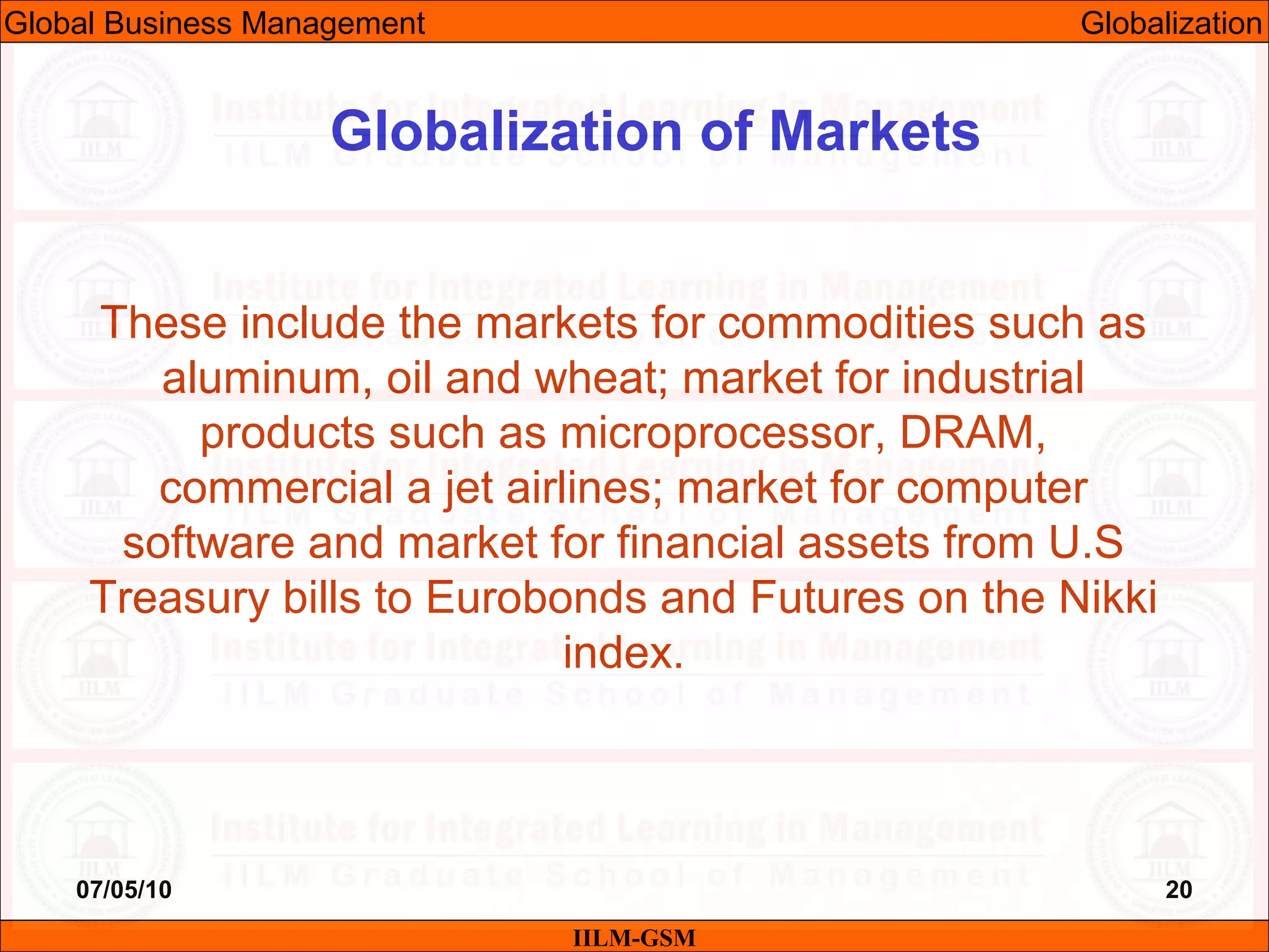 07/05/10 20
These include the markets for commodities such as
aluminum, oil and wheat; market for industrial
products such as microprocessor, DRAM,
commercial a jet airlines; market for computer
software and market for financial assets from U.S
Treasury bills to Eurobonds and Futures on the Nikki
index.
IILM-GSM
Globalization of Markets
Global Business Management Globalization
 