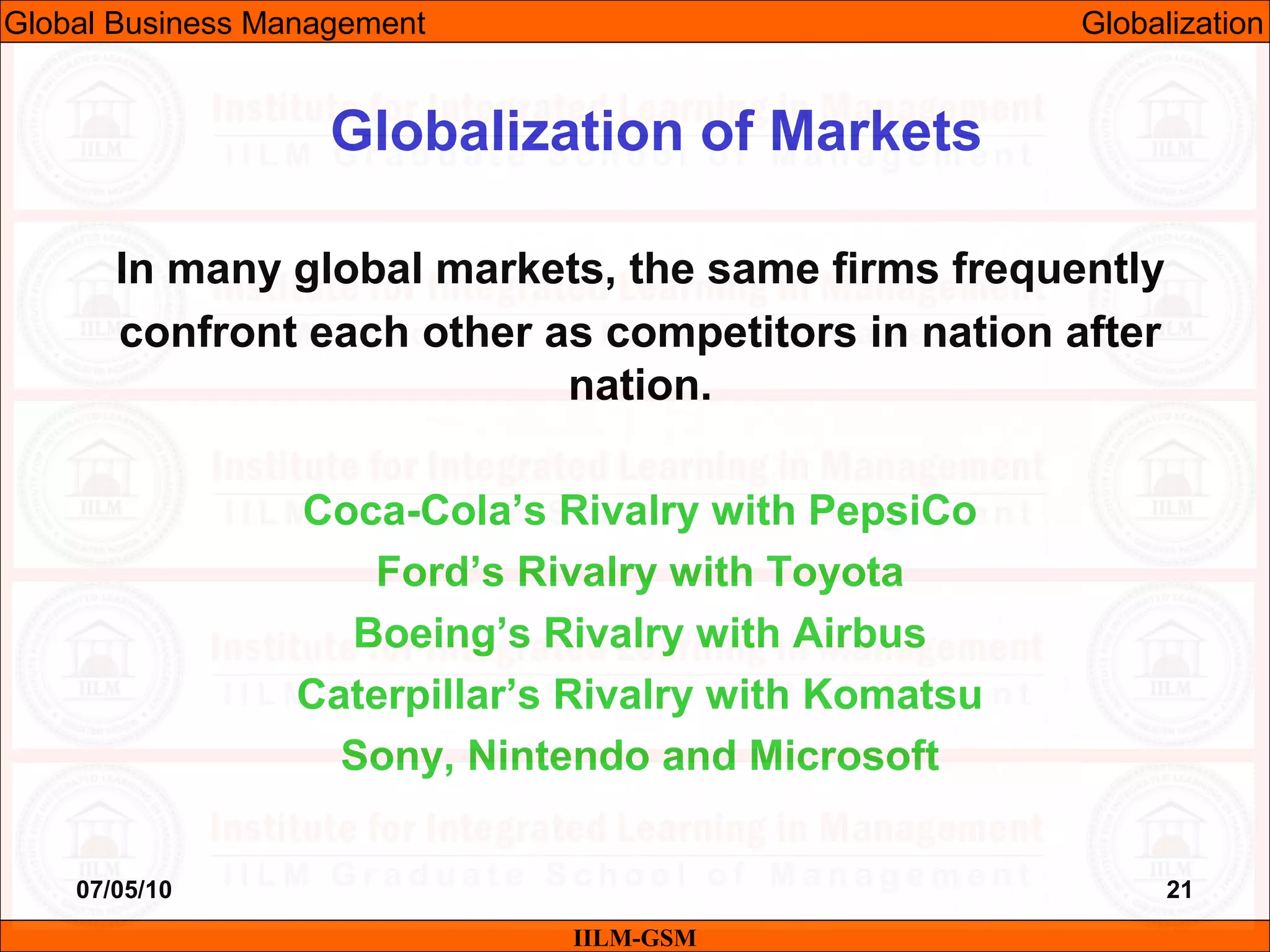 07/05/10 21
In many global markets, the same firms frequently
confront each other as competitors in nation after
nation.
Coca-Cola’s Rivalry with PepsiCo
Ford’s Rivalry with Toyota
Boeing’s Rivalry with Airbus
Caterpillar’s Rivalry with Komatsu
Sony, Nintendo and Microsoft
IILM-GSM
Globalization of Markets
Global Business Management Globalization
 