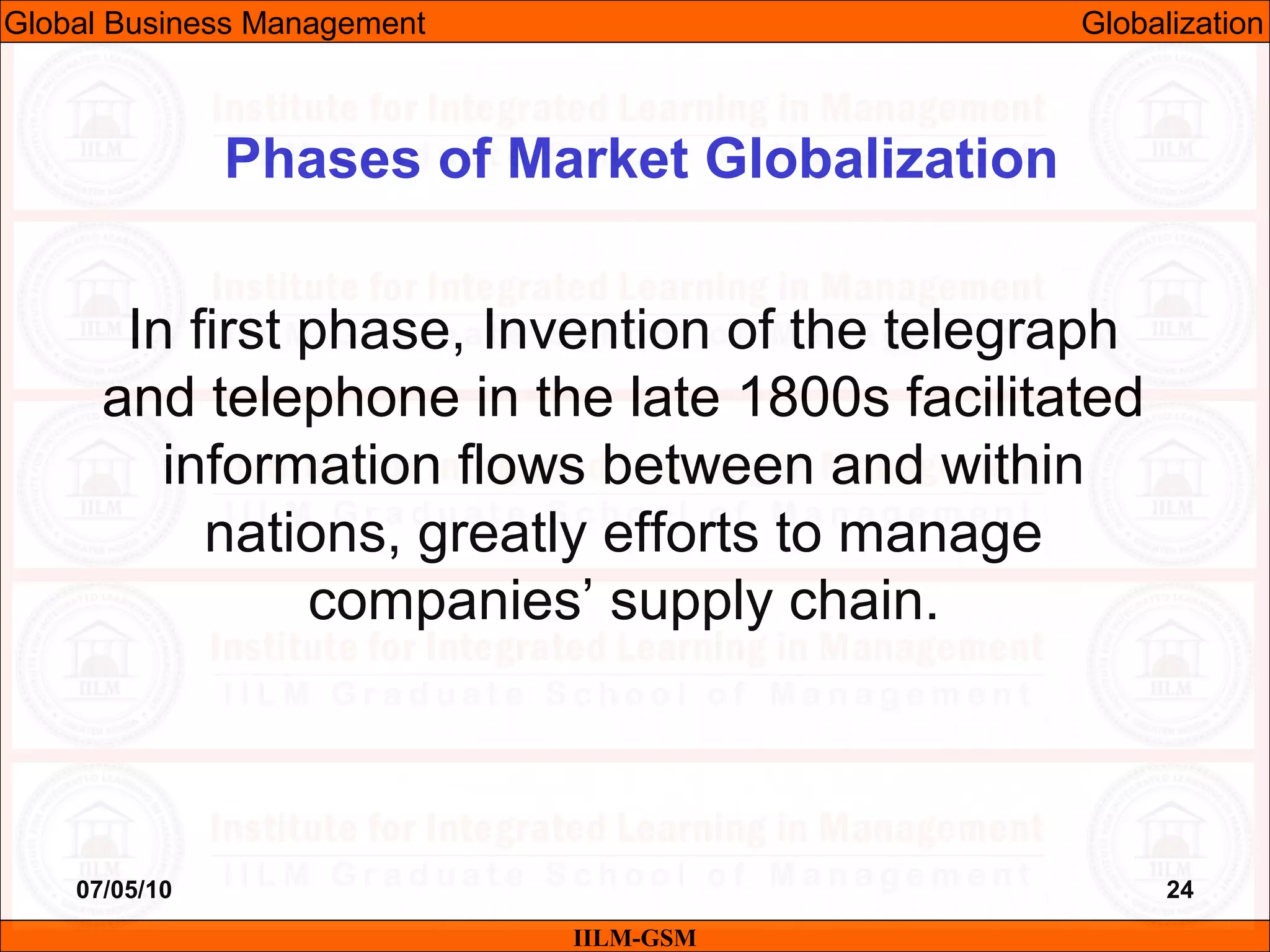 07/05/10 24
In first phase, Invention of the telegraph
and telephone in the late 1800s facilitated
information flows between and within
nations, greatly efforts to manage
companies’ supply chain.
IILM-GSM
Phases of Market Globalization
Global Business Management Globalization
 