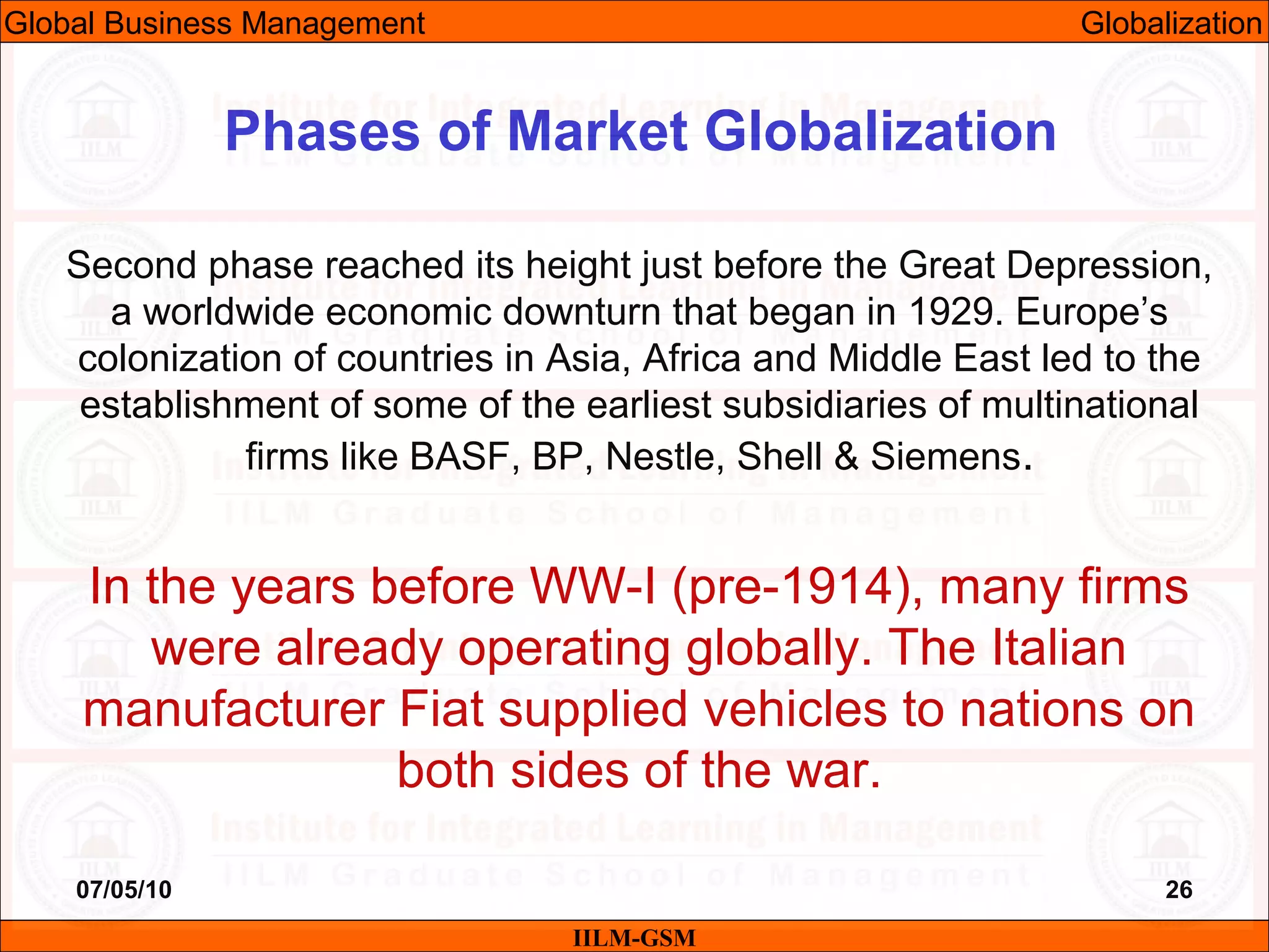 07/05/10 26
Second phase reached its height just before the Great Depression,
a worldwide economic downturn that began in 1929. Europe’s
colonization of countries in Asia, Africa and Middle East led to the
establishment of some of the earliest subsidiaries of multinational
firms like BASF, BP, Nestle, Shell & Siemens.
In the years before WW-I (pre-1914), many firms
were already operating globally. The Italian
manufacturer Fiat supplied vehicles to nations on
both sides of the war.
IILM-GSM
Phases of Market Globalization
Global Business Management Globalization
 