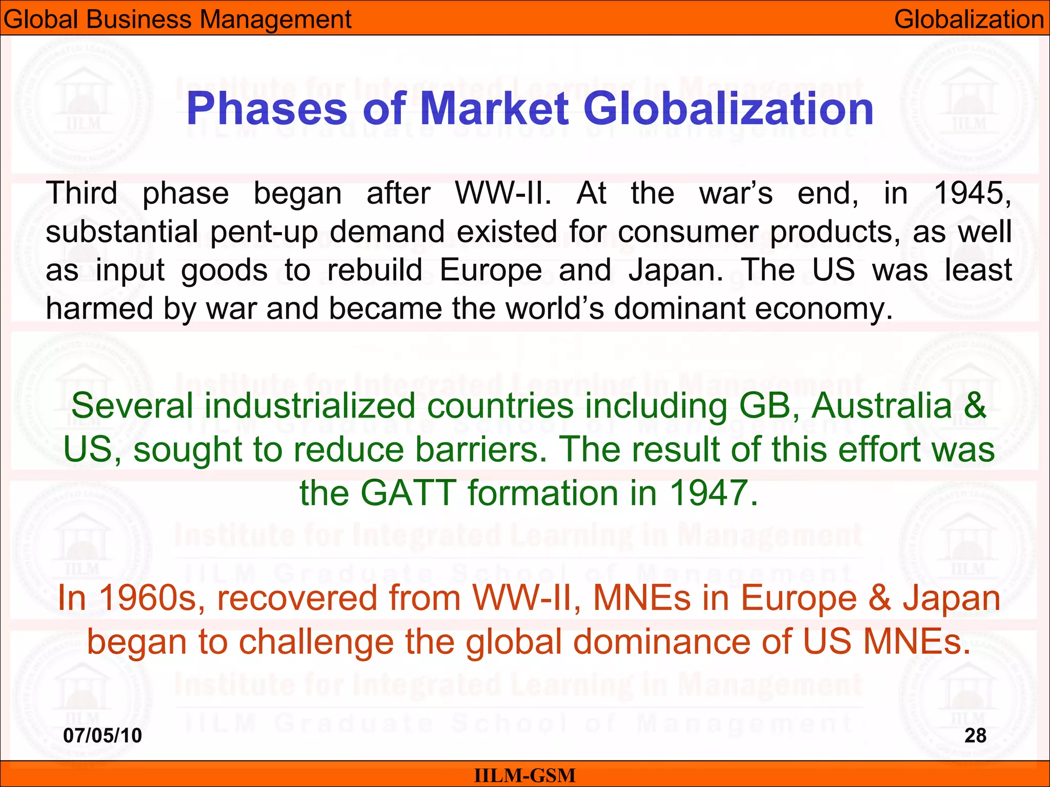 07/05/10 28
Third phase began after WW-II. At the war’s end, in 1945,
substantial pent-up demand existed for consumer products, as well
as input goods to rebuild Europe and Japan. The US was least
harmed by war and became the world’s dominant economy.
Several industrialized countries including GB, Australia &
US, sought to reduce barriers. The result of this effort was
the GATT formation in 1947.
In 1960s, recovered from WW-II, MNEs in Europe & Japan
began to challenge the global dominance of US MNEs.
IILM-GSM
Phases of Market Globalization
Global Business Management Globalization
 