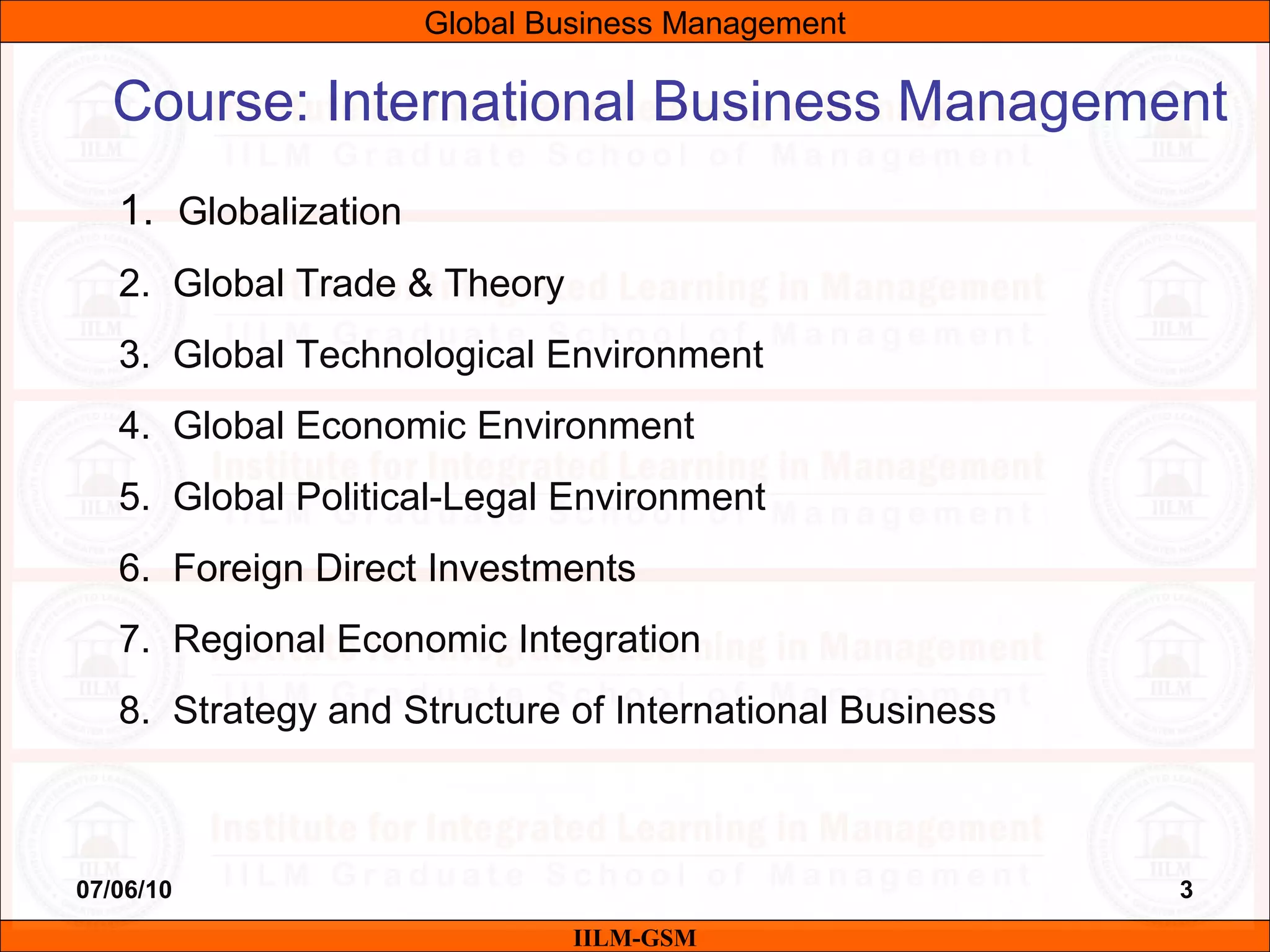 07/06/10 3
Course: International Business Management
1. Globalization
2. Global Trade & Theory
3. Global Technological Environment
4. Global Economic Environment
5. Global Political-Legal Environment
6. Foreign Direct Investments
7. Regional Economic Integration
8. Strategy and Structure of International Business
IILM-GSM
Global Business Management
 