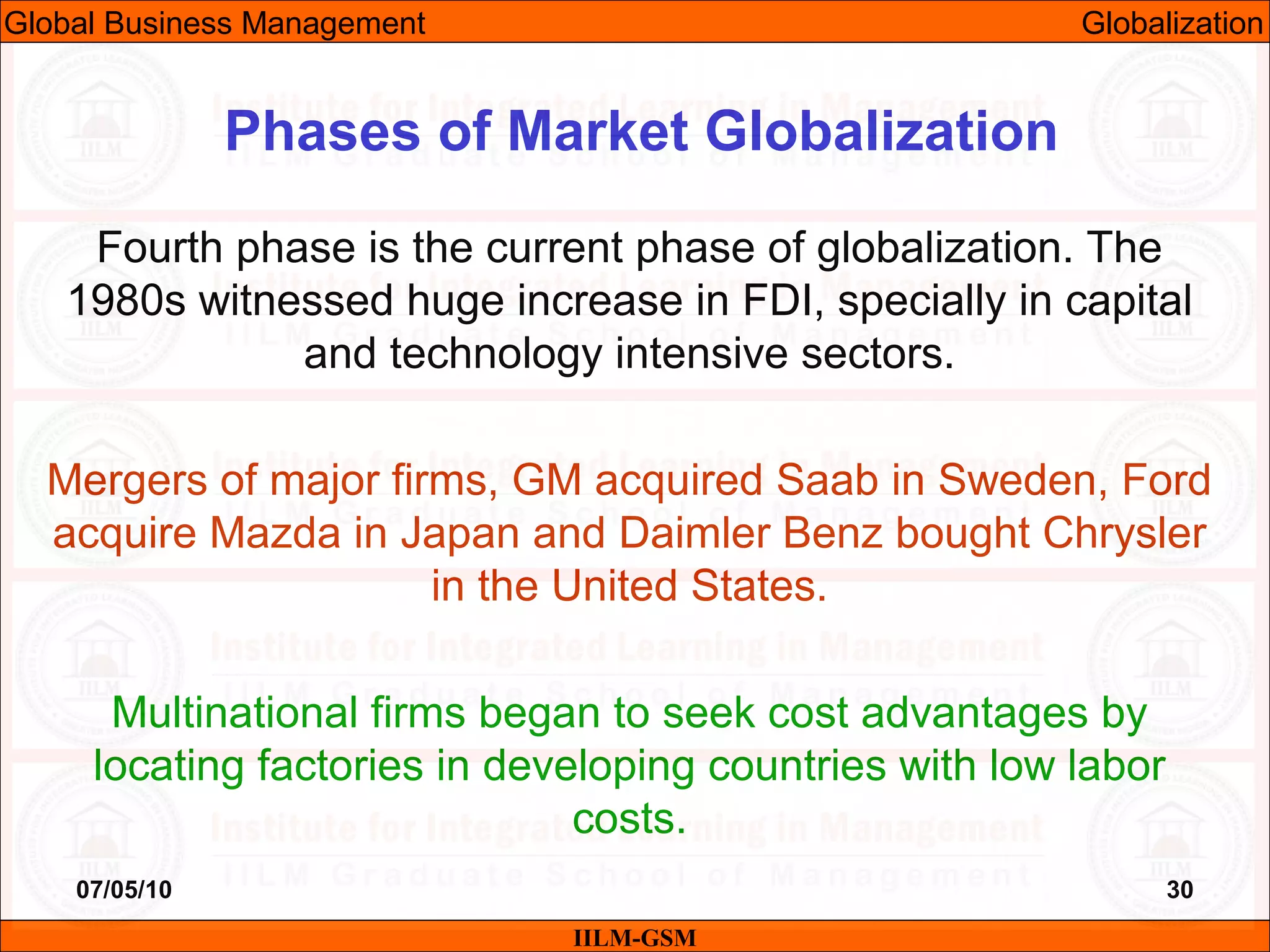 07/05/10 30
Fourth phase is the current phase of globalization. The
1980s witnessed huge increase in FDI, specially in capital
and technology intensive sectors.
Mergers of major firms, GM acquired Saab in Sweden, Ford
acquire Mazda in Japan and Daimler Benz bought Chrysler
in the United States.
Multinational firms began to seek cost advantages by
locating factories in developing countries with low labor
costs.
IILM-GSM
Phases of Market Globalization
Global Business Management Globalization
 