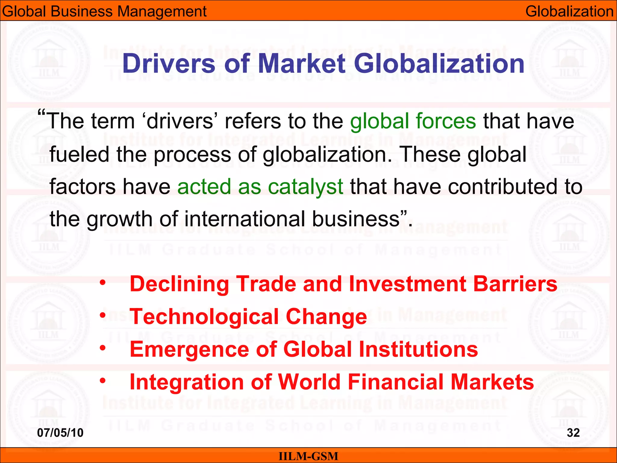 07/05/10 32
“The term ‘drivers’ refers to the global forces that have
fueled the process of globalization. These global
factors have acted as catalyst that have contributed to
the growth of international business”.
• Declining Trade and Investment Barriers
• Technological Change
• Emergence of Global Institutions
• Integration of World Financial Markets
Drivers of Market Globalization
IILM-GSM
Global Business Management Globalization
 