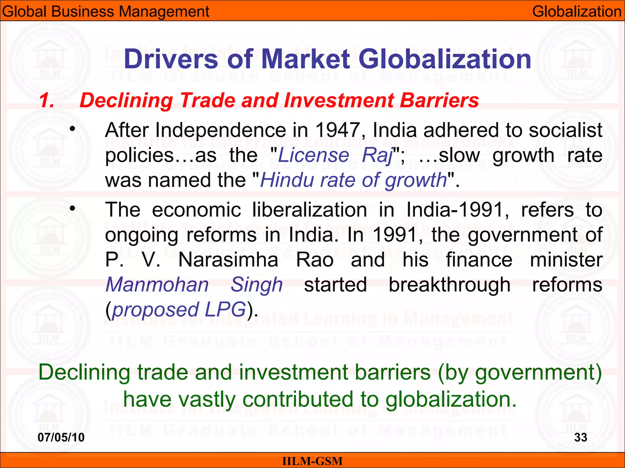07/05/10 33
1. Declining Trade and Investment Barriers
• After Independence in 1947, India adhered to socialist
policies…as the "License Raj"; …slow growth rate
was named the "Hindu rate of growth".
• The economic liberalization in India-1991, refers to
ongoing reforms in India. In 1991, the government of
P. V. Narasimha Rao and his finance minister
Manmohan Singh started breakthrough reforms
(proposed LPG).
Declining trade and investment barriers (by government)
have vastly contributed to globalization.
IILM-GSM
Drivers of Market Globalization
Global Business Management Globalization
 