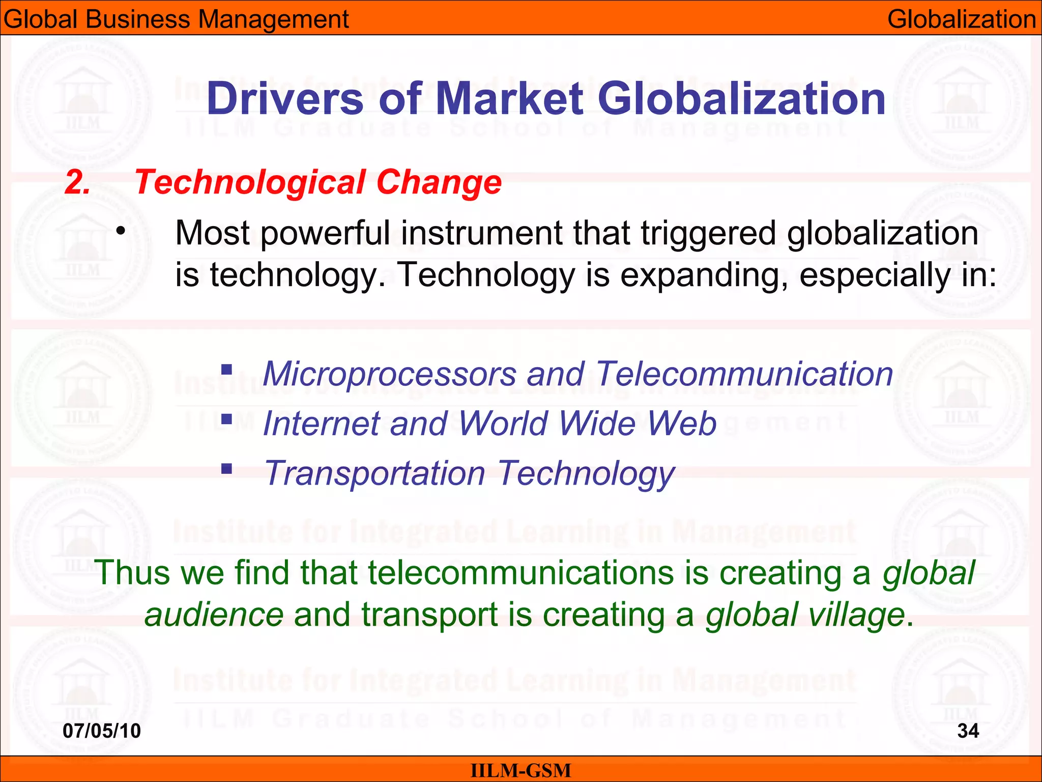 07/05/10 34
2. Technological Change
• Most powerful instrument that triggered globalization
is technology. Technology is expanding, especially in:
 Microprocessors and Telecommunication
 Internet and World Wide Web
 Transportation Technology
Thus we find that telecommunications is creating a global
audience and transport is creating a global village.
IILM-GSM
Drivers of Market Globalization
Global Business Management Globalization
 