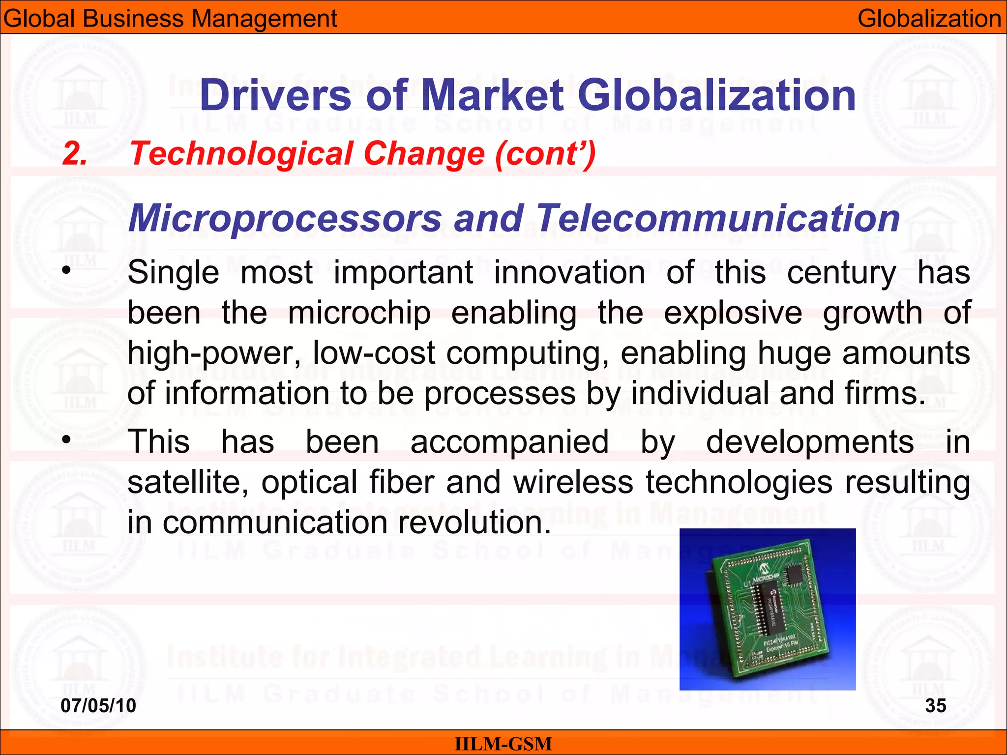 07/05/10 35
2. Technological Change (cont’)
Microprocessors and Telecommunication
• Single most important innovation of this century has
been the microchip enabling the explosive growth of
high-power, low-cost computing, enabling huge amounts
of information to be processes by individual and firms.
• This has been accompanied by developments in
satellite, optical fiber and wireless technologies resulting
in communication revolution.
IILM-GSM
Drivers of Market Globalization
Global Business Management Globalization
 