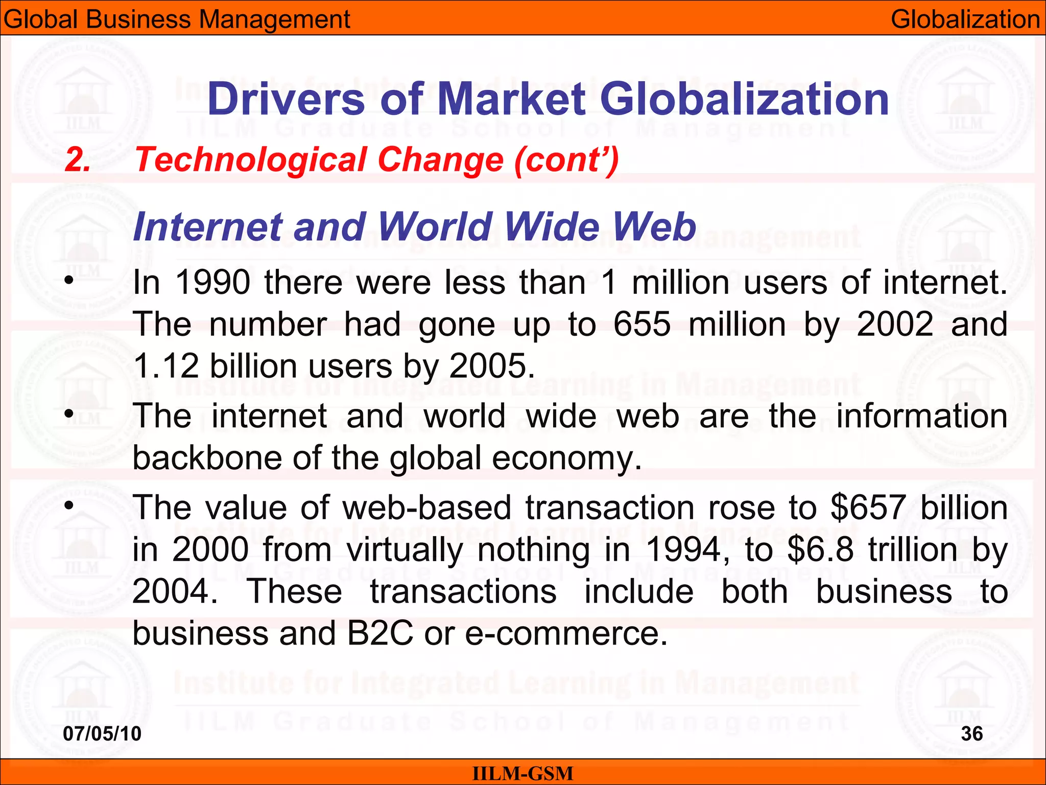 07/05/10 36
2. Technological Change (cont’)
Internet and World Wide Web
• In 1990 there were less than 1 million users of internet.
The number had gone up to 655 million by 2002 and
1.12 billion users by 2005.
• The internet and world wide web are the information
backbone of the global economy.
• The value of web-based transaction rose to $657 billion
in 2000 from virtually nothing in 1994, to $6.8 trillion by
2004. These transactions include both business to
business and B2C or e-commerce.
IILM-GSM
Drivers of Market Globalization
Global Business Management Globalization
 