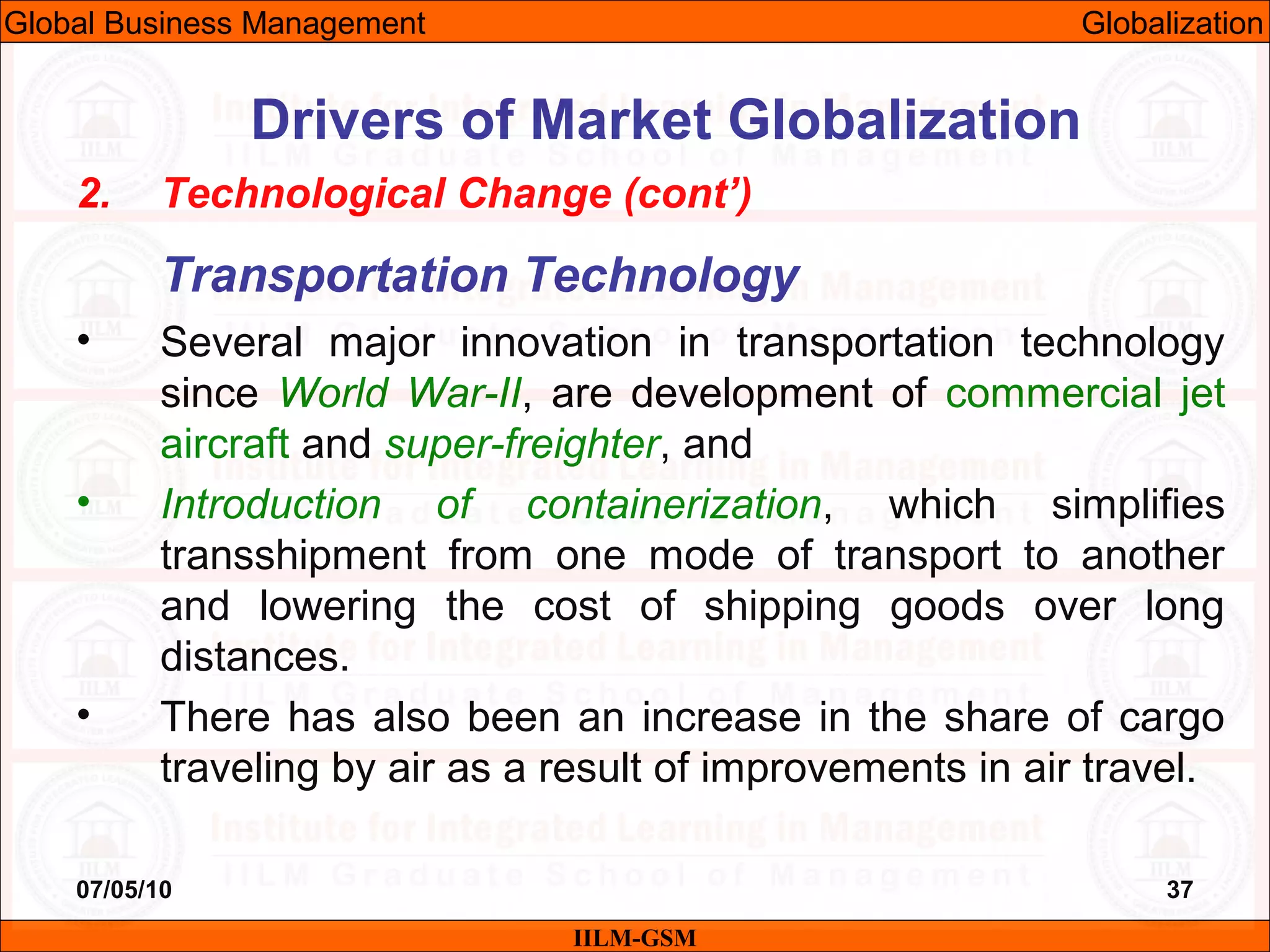 07/05/10 37
2. Technological Change (cont’)
Transportation Technology
• Several major innovation in transportation technology
since World War-II, are development of commercial jet
aircraft and super-freighter, and
• Introduction of containerization, which simplifies
transshipment from one mode of transport to another
and lowering the cost of shipping goods over long
distances.
• There has also been an increase in the share of cargo
traveling by air as a result of improvements in air travel.
IILM-GSM
Drivers of Market Globalization
Global Business Management Globalization
 