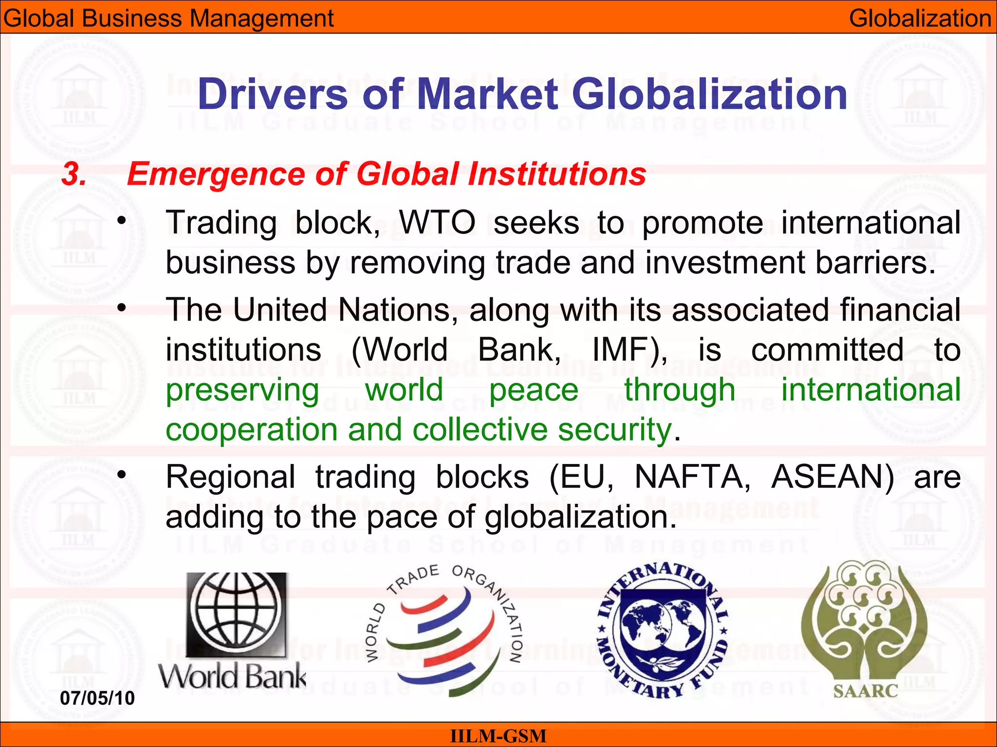 07/05/10 38
3. Emergence of Global Institutions
• Trading block, WTO seeks to promote international
business by removing trade and investment barriers.
• The United Nations, along with its associated financial
institutions (World Bank, IMF), is committed to
preserving world peace through international
cooperation and collective security.
• Regional trading blocks (EU, NAFTA, ASEAN) are
adding to the pace of globalization.
IILM-GSM
Drivers of Market Globalization
Global Business Management Globalization
 