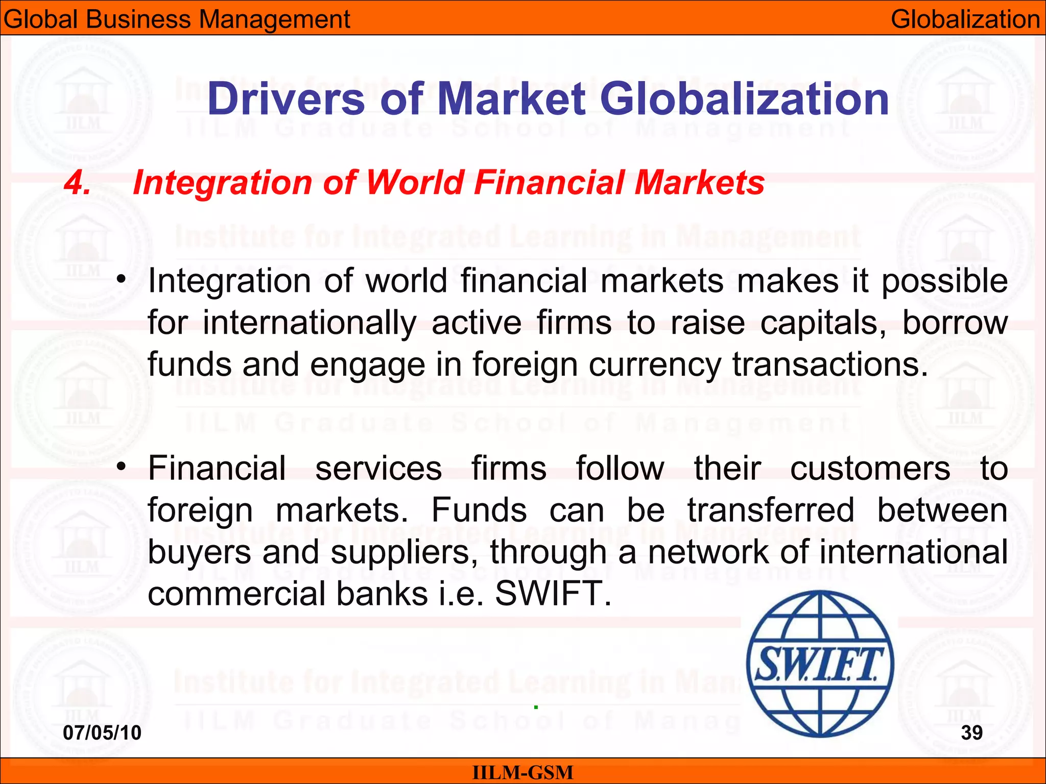 07/05/10 39
4. Integration of World Financial Markets
• Integration of world financial markets makes it possible
for internationally active firms to raise capitals, borrow
funds and engage in foreign currency transactions.
• Financial services firms follow their customers to
foreign markets. Funds can be transferred between
buyers and suppliers, through a network of international
commercial banks i.e. SWIFT.
.
IILM-GSM
Drivers of Market Globalization
Global Business Management Globalization
 