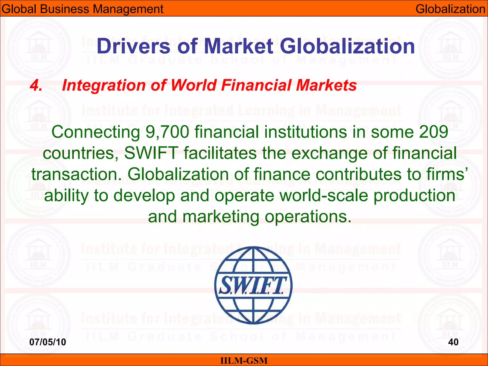 07/05/10 40
4. Integration of World Financial Markets
Connecting 9,700 financial institutions in some 209
countries, SWIFT facilitates the exchange of financial
transaction. Globalization of finance contributes to firms’
ability to develop and operate world-scale production
and marketing operations.
IILM-GSM
Drivers of Market Globalization
Global Business Management Globalization
 