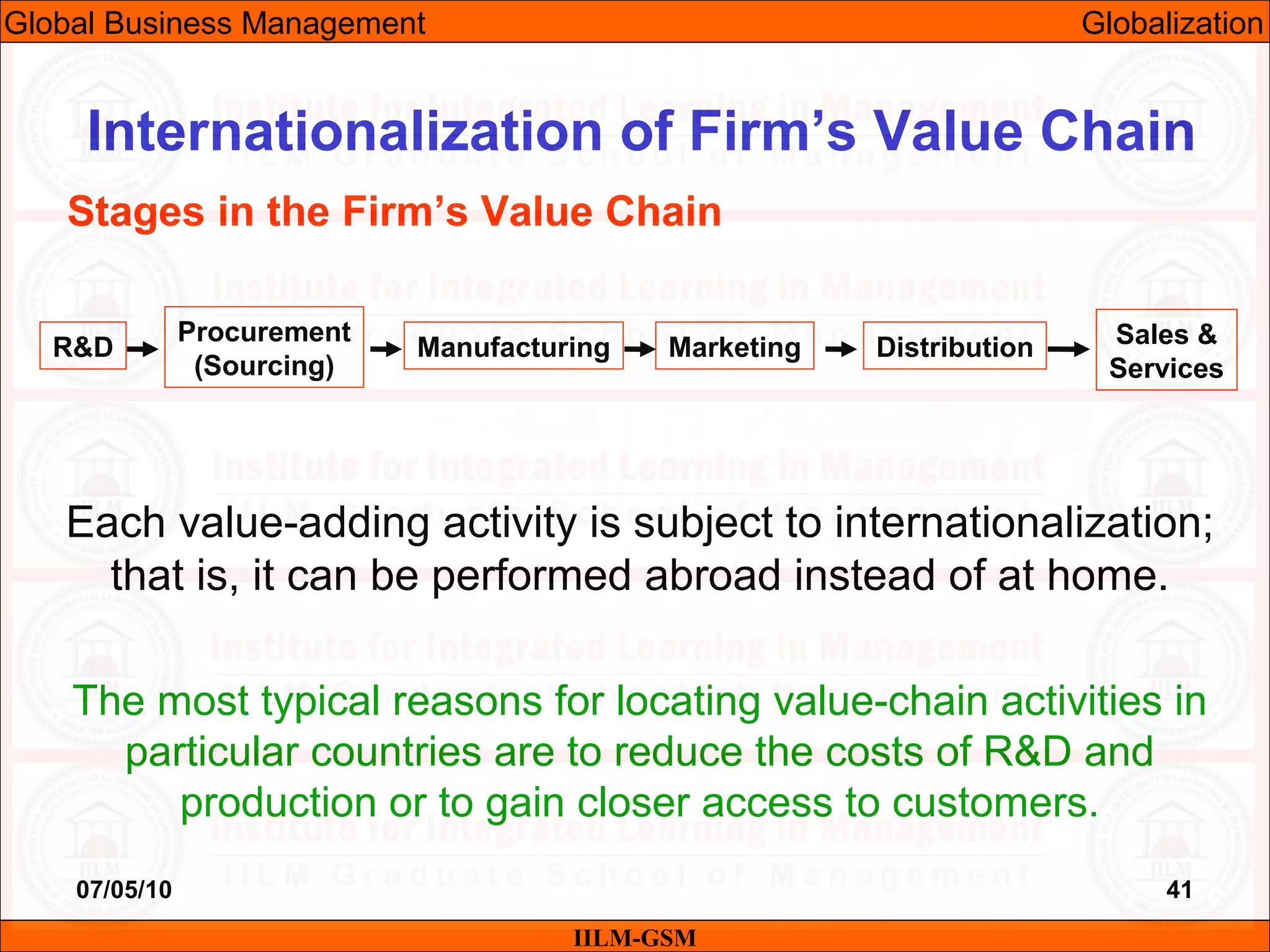 07/05/10 41
Each value-adding activity is subject to internationalization;
that is, it can be performed abroad instead of at home.
The most typical reasons for locating value-chain activities in
particular countries are to reduce the costs of R&D and
production or to gain closer access to customers.
IILM-GSM
Internationalization of Firm’s Value Chain
Stages in the Firm’s Value Chain
R&D
Procurement
(Sourcing)
Manufacturing Marketing Distribution Sales &
Services
Global Business Management Globalization
 