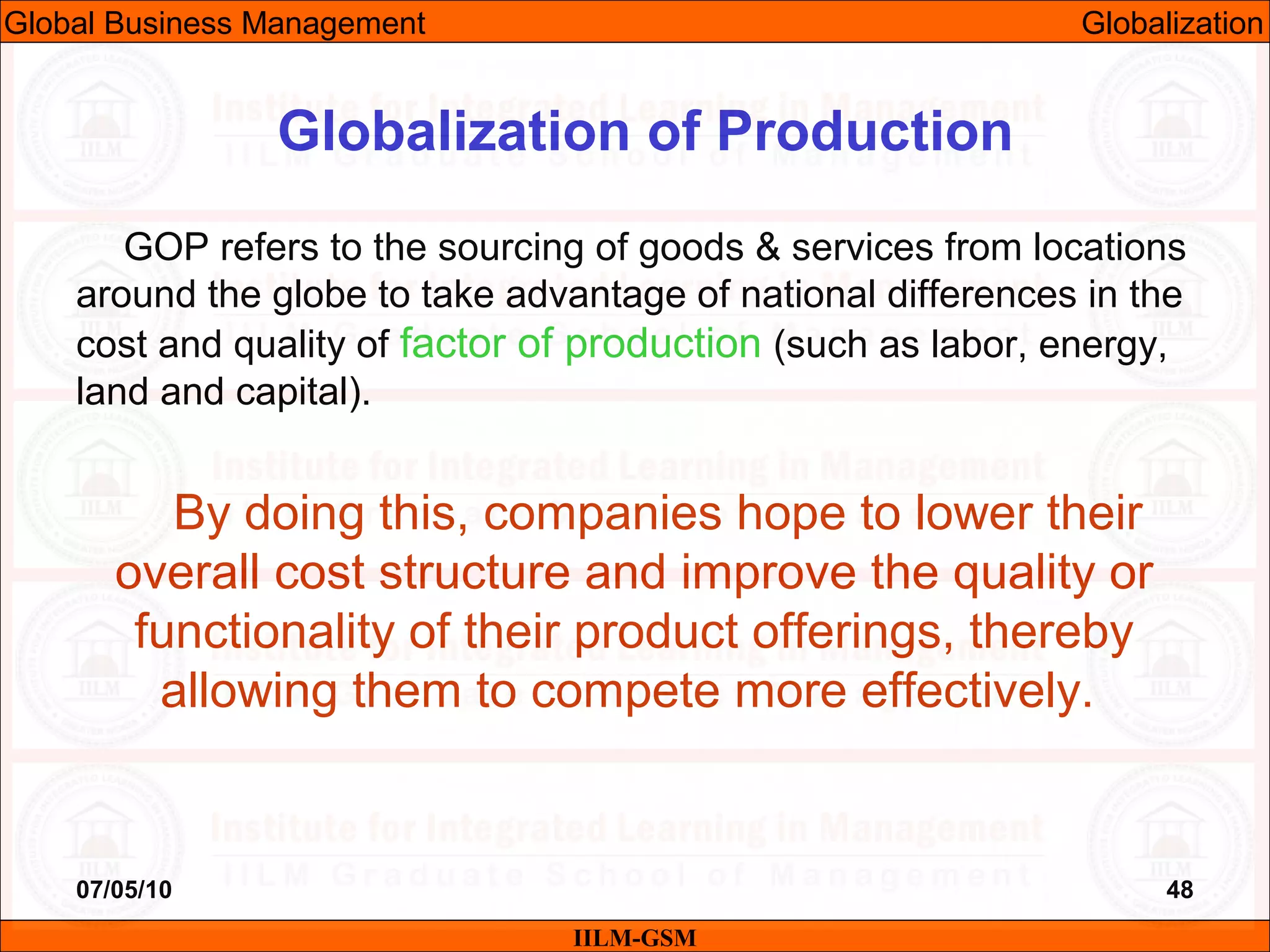 07/05/10 48
GOP refers to the sourcing of goods & services from locations
around the globe to take advantage of national differences in the
cost and quality of factor of production (such as labor, energy,
land and capital).
By doing this, companies hope to lower their
overall cost structure and improve the quality or
functionality of their product offerings, thereby
allowing them to compete more effectively.
IILM-GSM
Globalization of Production
Global Business Management Globalization
 