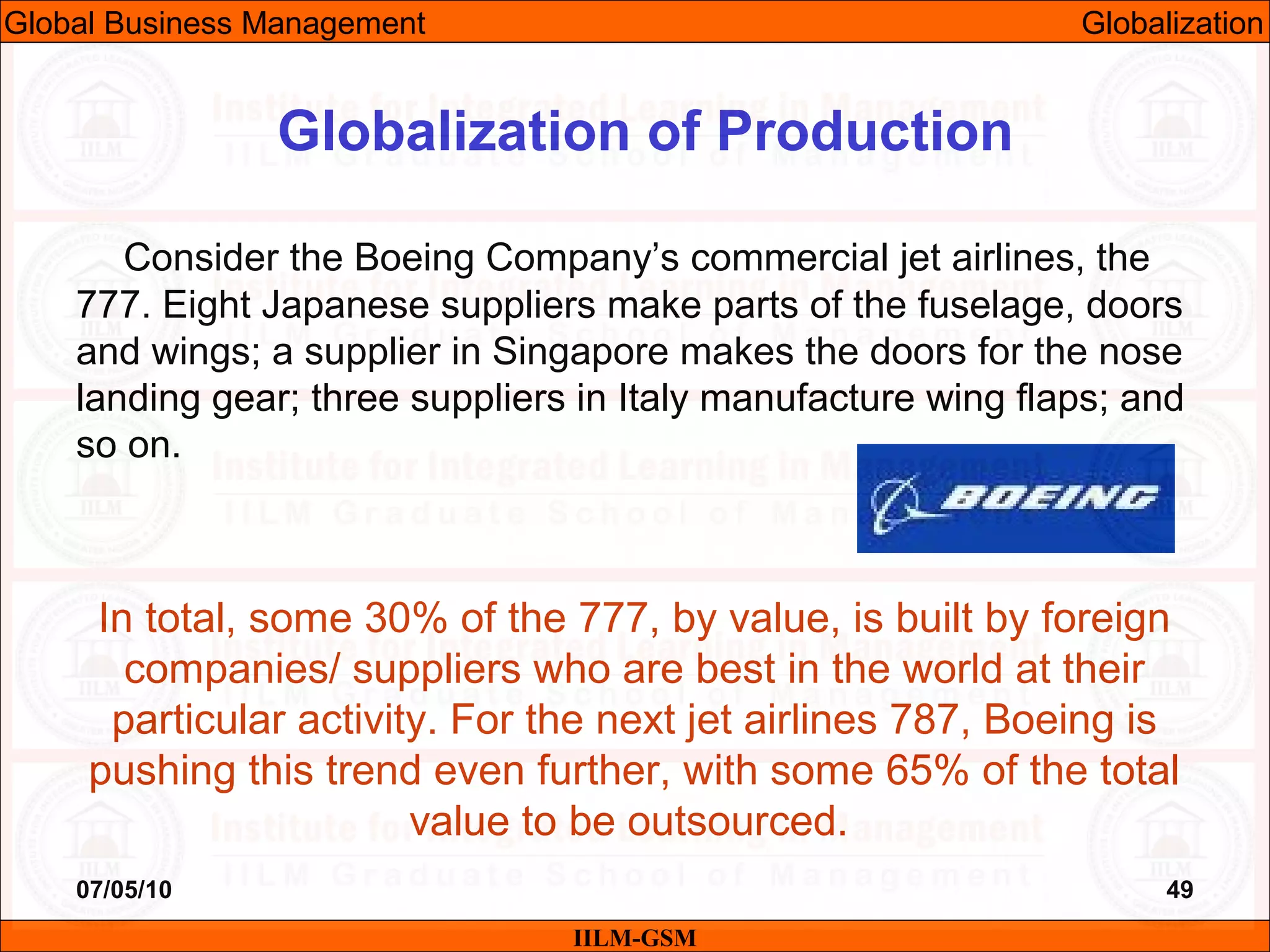 07/05/10 49
Consider the Boeing Company’s commercial jet airlines, the
777. Eight Japanese suppliers make parts of the fuselage, doors
and wings; a supplier in Singapore makes the doors for the nose
landing gear; three suppliers in Italy manufacture wing flaps; and
so on.
In total, some 30% of the 777, by value, is built by foreign
companies/ suppliers who are best in the world at their
particular activity. For the next jet airlines 787, Boeing is
pushing this trend even further, with some 65% of the total
value to be outsourced.
IILM-GSM
Globalization of Production
Global Business Management Globalization
 