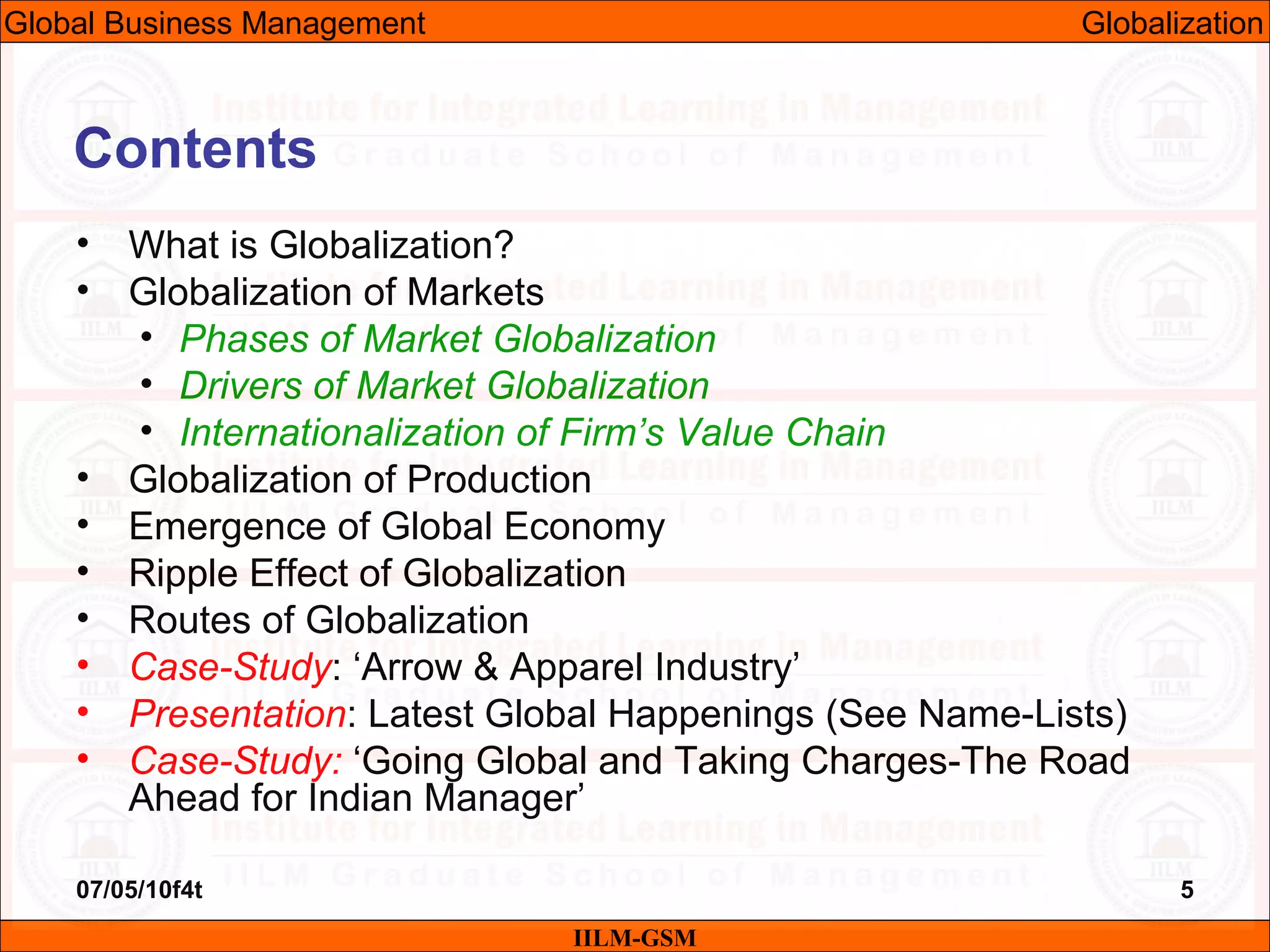 07/05/10f4t 5
Contents
• What is Globalization?
• Globalization of Markets
• Phases of Market Globalization
• Drivers of Market Globalization
• Internationalization of Firm’s Value Chain
• Globalization of Production
• Emergence of Global Economy
• Ripple Effect of Globalization
• Routes of Globalization
• Case-Study: ‘Arrow & Apparel Industry’
• Presentation: Latest Global Happenings (See Name-Lists)
• Case-Study: ‘Going Global and Taking Charges-The Road
Ahead for Indian Manager’
IILM-GSM
Global Business Management Globalization
 