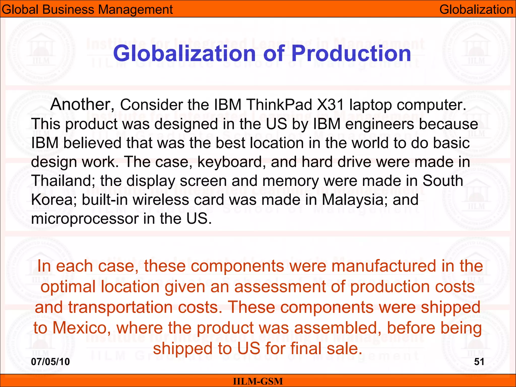 07/05/10 51
Another, Consider the IBM ThinkPad X31 laptop computer.
This product was designed in the US by IBM engineers because
IBM believed that was the best location in the world to do basic
design work. The case, keyboard, and hard drive were made in
Thailand; the display screen and memory were made in South
Korea; built-in wireless card was made in Malaysia; and
microprocessor in the US.
In each case, these components were manufactured in the
optimal location given an assessment of production costs
and transportation costs. These components were shipped
to Mexico, where the product was assembled, before being
shipped to US for final sale.
IILM-GSM
Globalization of Production
Global Business Management Globalization
 