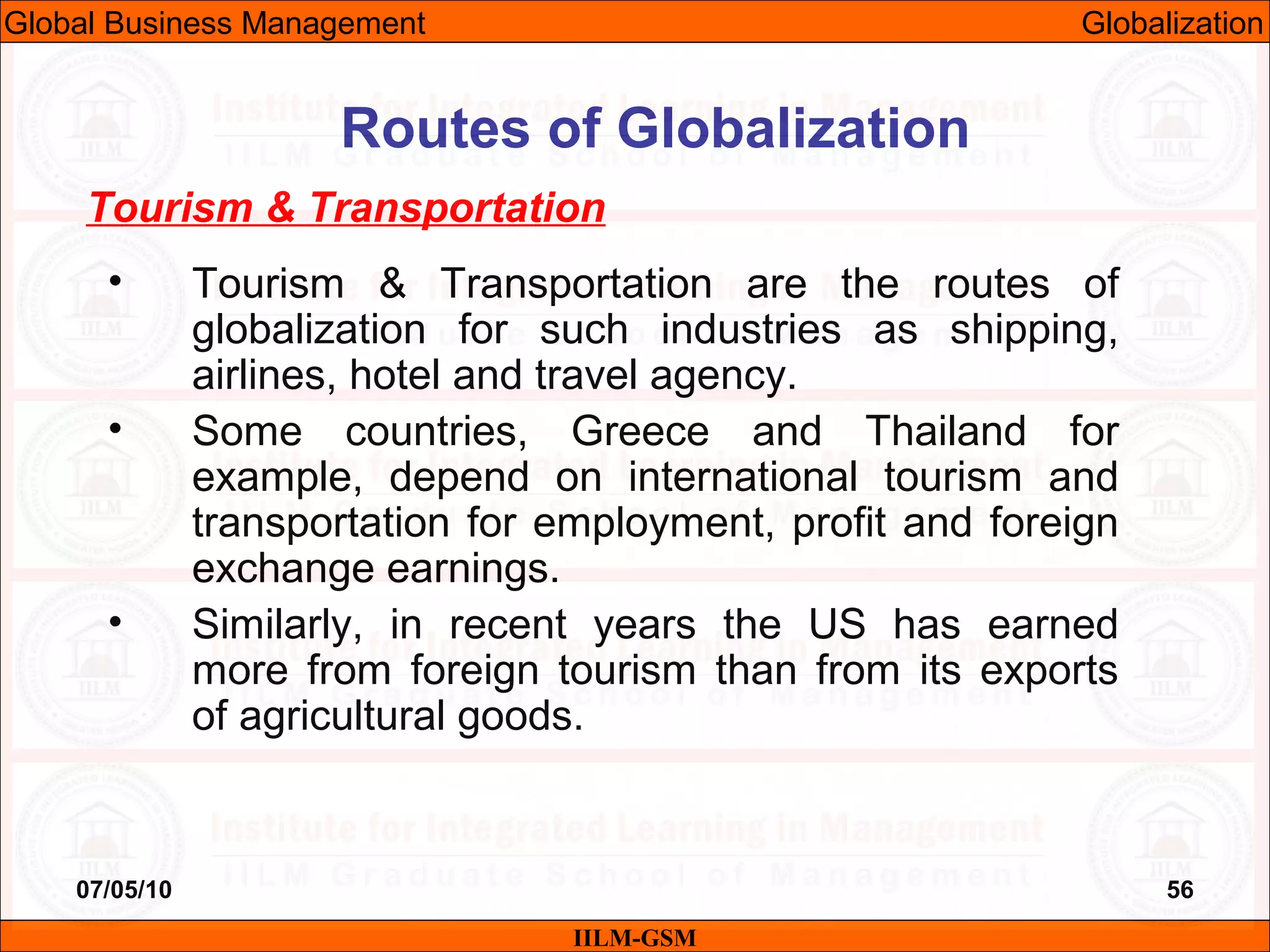07/05/10 56
Tourism & Transportation
• Tourism & Transportation are the routes of
globalization for such industries as shipping,
airlines, hotel and travel agency.
• Some countries, Greece and Thailand for
example, depend on international tourism and
transportation for employment, profit and foreign
exchange earnings.
• Similarly, in recent years the US has earned
more from foreign tourism than from its exports
of agricultural goods.
IILM-GSM
Routes of Globalization
Global Business Management Globalization
 