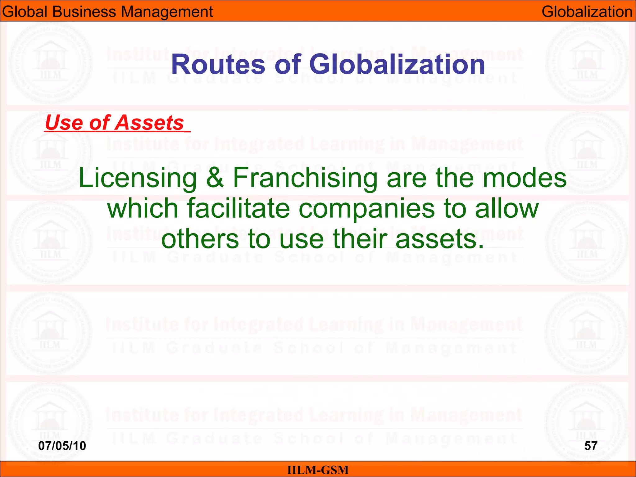 07/05/10 57
Use of Assets
Licensing & Franchising are the modes
which facilitate companies to allow
others to use their assets.
IILM-GSM
Routes of Globalization
Global Business Management Globalization
 