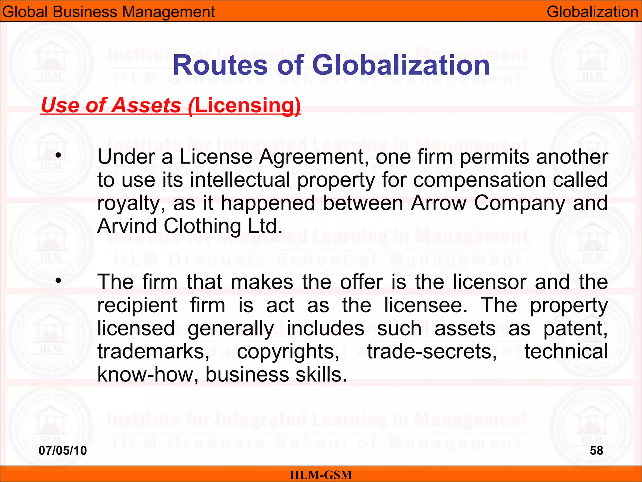 07/05/10 58
Use of Assets (Licensing)
• Under a License Agreement, one firm permits another
to use its intellectual property for compensation called
royalty, as it happened between Arrow Company and
Arvind Clothing Ltd.
• The firm that makes the offer is the licensor and the
recipient firm is act as the licensee. The property
licensed generally includes such assets as patent,
trademarks, copyrights, trade-secrets, technical
know-how, business skills.
IILM-GSM
Routes of Globalization
Global Business Management Globalization
 