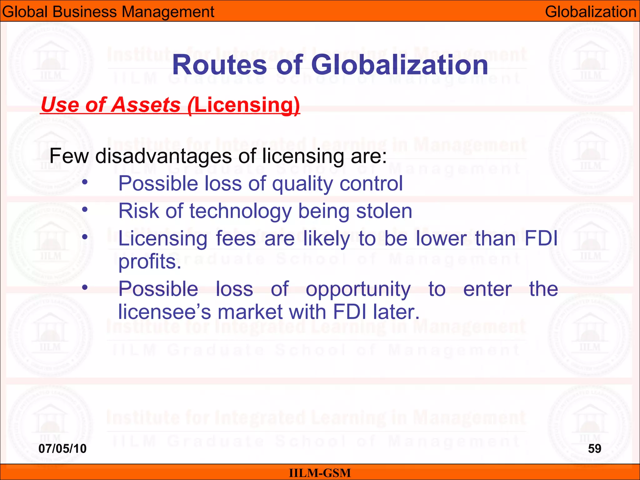 07/05/10 59
Use of Assets (Licensing)
Few disadvantages of licensing are:
• Possible loss of quality control
• Risk of technology being stolen
• Licensing fees are likely to be lower than FDI
profits.
• Possible loss of opportunity to enter the
licensee’s market with FDI later.
IILM-GSM
Routes of Globalization
Global Business Management Globalization
 
